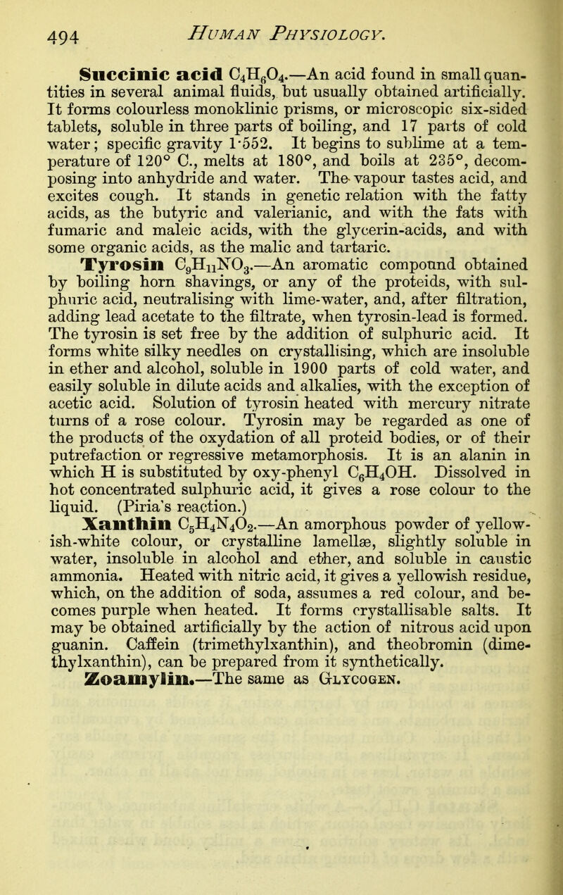 Succinic acid Q^f)^.—An acid found in small quan- tities in several animal fluids, but usually obtained artificially. It forms colourless monoklinic prisms, or microscopic six-sided tablets, soluble in three parts of boiling, and 17 parts of cold water; specific gravity 1-552. It begins to sublime at a tem- perature of 120^ melts at 180'=', and boils at 235°, decom- posing into anhydride and water. The- vapour tastes acid, and excites cough. It stands in genetic relation with the fatty acids, as the butj^ric and valerianic, and with the fats with fumaric and maleic acids, with the glycerin-acids, and with some organic acids, as the malic and tartaric. Tyrosin CgHnNOg.—An aromatic compound obtained by boiling horn shavings, or any of the proteids, with sul- phuric acid, neutralising with lime-water, and, after filtration, adding lead acetate to the filtrate, when tyrosin-lead is formed. The tyrosin is set free by the addition of sulphuric acid. It forms white silky needles on crystallising, which are insoluble in ether and alcohol, soluble in 1900 parts of cold water, and easily soluble in dilute acids and alkalies, with the exception of acetic acid. Solution of tyrosin heated with mercury nitrate turns of a rose colour. Tyrosin may be regarded as one of the products of the oxydation of all proteid bodies, or of their putrefaction or regressive metamorphosis. It is an alanin in which H is substituted by oxy-phenyl CgH40H. Dissolved in hot concentrated sulphuric acid, it gives a rose colour to the liquid. (Piria's reaction.) Xctllttlin C5H4N4O2.—An amorphous powder of yellow- ish-white colour, or crystalline lamellae, slightly soluble in water, insoluble in alcohol and ether, and soluble in caustic ammonia. Heated with nitric acid, it gives a yellowish residue, which, on the addition of soda, assumes a red colour, and be- comes purple when heated. It forms crj^st alii sable salts. It may be obtained artificially by the action of nitrous acid upon guanin. Caffein (trimethylxanthin), and theobromin (dime- thylxanthin), can be prepared from it synthetically. Zoamylin.—The same as Glycogen.
