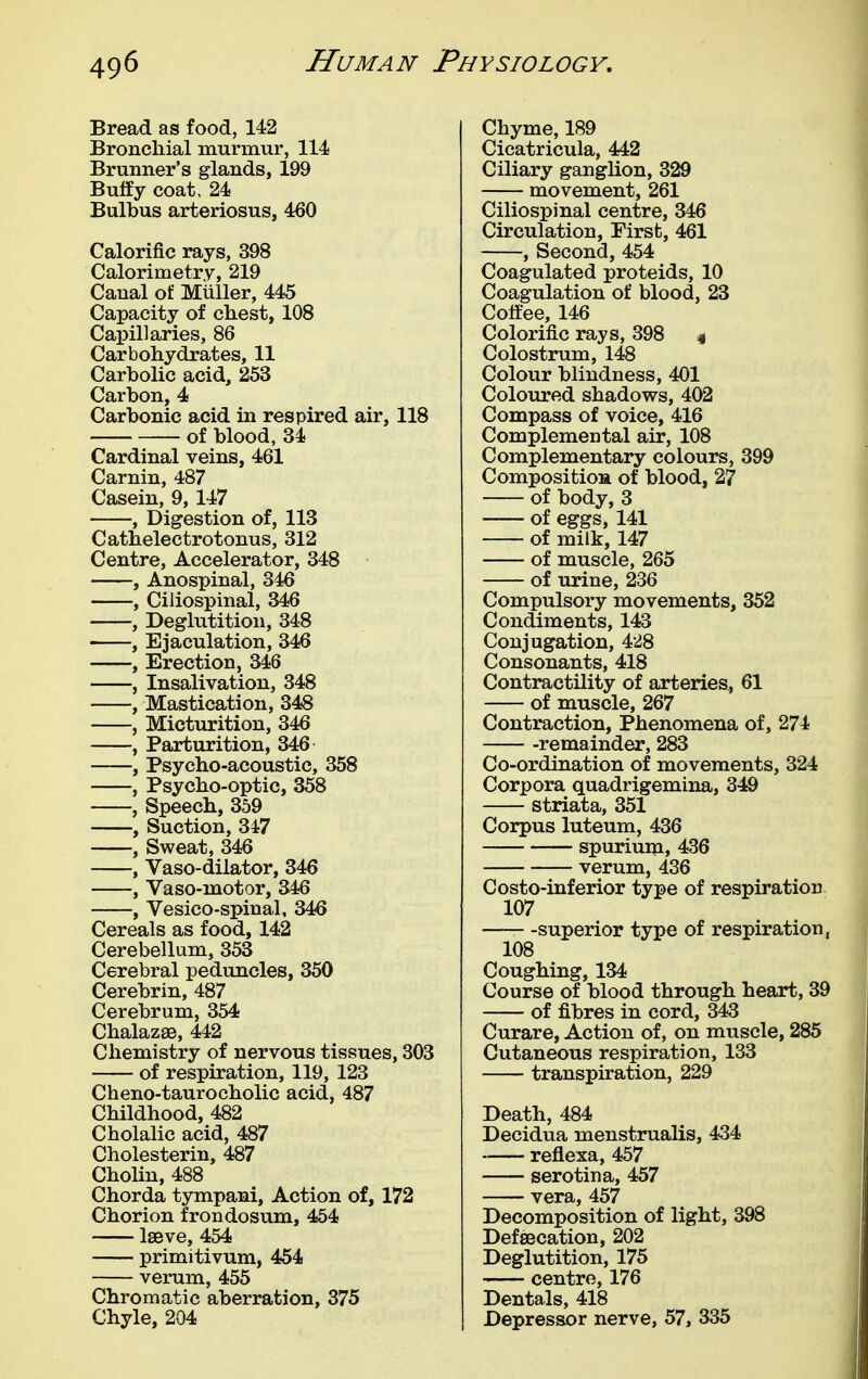Bread as food, 142 Broncliial murmur, 114 Brunner's glands, 199 Buffy coat, 24 Bulbus arteriosus, 460 Calorific rays, 398 Calorimetry, 219 Canal of Muller, 445 Capacity of chest, 108 Capillaries, 86 Carbohydrates, 11 Carbolic acid, 253 Carbon, 4 Carbonic acid in respired air, 118 of blood, 34 Cardinal veins, 461 Carnin, 487 Casein, 9, 147 , Digestion of, 113 Cathelectrotonus, 312 Centre, Accelerator, 348 , Anospinal, 346 , Ciliospinal, 346 , Deglutition, 348 , Ejaculation, 346 , Erection, 346 , Insalivation, 348 , Mastication, 348 , Micturition, 34^ , Parturition, 346 , Psycho-acoustic, 358 , Psycho-optic, 358 , Speech, 359 , Suction, 347 , Sweat, 346 , Vaso-dilator, 346 -, Vaso-motor, 346 , Vesico-spinal, 346 Cereals as food, 142 Cerebellum, 353 Cerebral peduncles, 350 Cerebrin, 487 Cerebrum, 354 Chalazae, 442 Chemistry of nervous tissues, 303 of respiration, 119, 123 Cheno-taurocholic acid, 487 Childhood, 482 Cholalic acid, 487 Cholesterin, 487 ChoHn, 488 Chorda tympani. Action of, 172 Chorion frondosum, 454 Iseve, 454 primitivum, 454 verum, 455 Chromatic aberration, 375 Chyle, 204 Chyme, 189 Cicatricula, 442 Ciliary ganglion, 329 movement, 261 Ciliospinal centre, 346 Circulation, First, 461 , Second, 454 Coagulated proteids, 10 Coagulation of blood, 23 Coffee, 146 Colorific rays, 398 « Colostrum, 148 Colour blindness, 401 Coloured shadows, 402 Compass of voice, 416 Complemental air, 108 Complementary colours, 399 CompositioH of blood, 27 of body, 3 of eggs, 141 of milk, 147 of muscle, 265 of urine, 236 Compulsory movements, 352 Condiments, 143 Conjugation, 428 Consonants, 418 Contractility of arteries^ 61 of muscle, 267 Contraction, Phenomena of, 274 -remainder, 283 Co-ordination of movements, 324 Corpora quadrigemina, 349 striata, 351 Corpus luteum, 436 spurium, 436 verum, 436 Costo-inferior type of respiration 107 superior type of respiration, 108 Coughing, 134 Course of blood through heart, 39 of fibres in cord, 343 Curare, Action of, on muscle, 285 Cutaneous respiration, 133 transpiration, 229 Death, 484 Decidua menstrualis, 434 reflexa, 457 serotina, 457 vera, 457 Decomposition of light, 398 DefsBcation, 202 Deglutition, 175 centre, 176 Dentals, 418 Depressor nerve, 57, 335