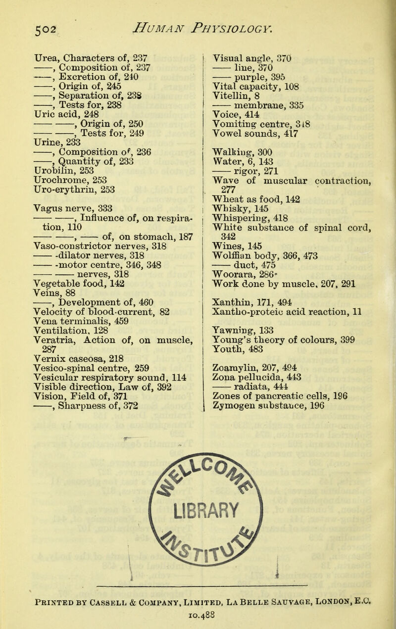 Urea, Characters of, 237 , Composition of, 237 , Excretion of, 240 , Origin of, 245 , Separation of, 238 , Tests for, 238 Uric acid, 248 , Origin of, 250 , Tests for, 249 Urine, 233 , Composition o^, 236 , Quantity of, 233 Urobilin, 253 Urochrome, 253 Uro-erythrin, 253 Vagus nerve, 333 • , Influence of, on respira- tion, 110 , of, on stomach, 187 Vaso-constrictor nerves, 318 dilator nerves, 318 motor centre, 346, 348 nerves, 318 Vegetable food, 142 Veins, 88 , Development of, 460 Velocity of blood-current, 82 Vena terminalis, 459 Ventilation, 128 Veratria, Action of, on muscle, 287 Vernix caseosa, 218 Vesico-spinal centre, 259 Vesicular respiratory sound, 114 Visible direction, Law of, 392 Vision, Field of, 371 , Sharpness of, 372 Visual angle, 370 line, 370 purple, 395 Vital capacity, 108 Vitellin, 8 membrane, 335 Voice, 414 Vomiting centre, 3i8 Vowel sounds, 417 Walkiug, 300 Water, 6, 143 rigor, 271 Wave of muscular contraction, 277 Wheat as food, 142 i Whisky, 145 i Whispering, 418 j White substance of spinal cord, 342 Wines, 145 Wolffian body, 366, 473 duct, 475 Woorara, 286- Work done by muscle, 207, 291 Xanthin, 171, 494 Xantho-proteic acid reaction, 11 Yawning, 133 Young's theory of colours, 399 Youth, 483 Zoaraylin, 207, 494 Zona pellucida, 443 radiata, 444 Zones of pancreatic cells, 196 Zymogen substance, 196 Printed by Cassell & Company, Limited, La Belle Sauvage, London, E.G. 10.488