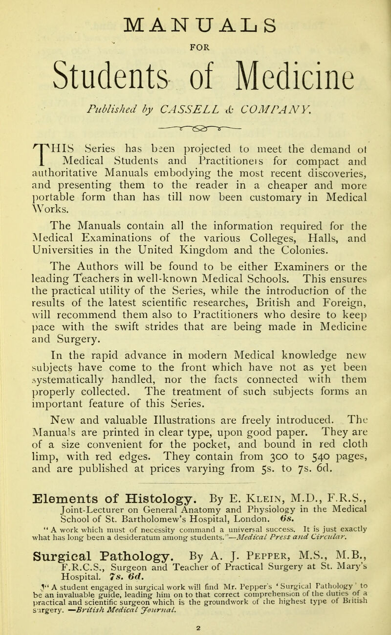 MANUAL S FOR Students of Medicine Published by CASSELL cO COMPANY. THIS Series has been projected to meet the demand ol Medical Students and Practitionei s for compact and authoritative Manuals embodying the most recent discoveries, and presenting them to the reader in a cheaper and more portable form than has till now been customary in Medical Works. The Manuals contain all the information required for the Medical Examinations of the various Colleges, Halls, and Universities in the United Kingdom and the Colonies. The Authors will be found to be either Examiners or the leading Teachers in well-known Medical Schools. This ensures the practical utility of the Series, while the introduction of the results of the latest scientific researches, British and Foreign, will recommend them also to Practitioners who desire to keep pace with the swift strides that are being made in Medicine and Surgery. In the rapid advance in modern Medical knowledge new subjects have come to the front which have not as yet been systematically handled, nor the facts connected with them properly collected. The treatment of such subjects forms an important feature of this Series. New and valuable Illustrations are freely introduced. The Manuals are printed in clear type, upon good paper. They are of a size convenient for the pocket, and bound in red cloth limp, with red edges. They contain from 300 to 540 pages, and are published at prices varying from 5s. to 7s. 6d. Elements of Histology. By E. Klein, M.D., F.R.S., Joint-Lecturer on General Anatomy and Physiology in the Medical School of St. Bartholomew's Hospital, London. Us.  A work which must of necessity command a universal success. It is just exactly what has long been a desideratum among students.—Medical Press ajid Circiila7\ Surgical Pathology. By A. J. Pepper, M.S., M.B., F.R.C.S., Surgeon and Teacher of Practical Surgery at St. Mary's Hospital. 7s. 6d. A student engaged in surgical work will find Mr. Pepper's ' Surgical Pathology ' to be an invaluable guide, leading him on to that correct comprehension of the duties of a practical and scientific surgeon which is the groundwork of che highest type of British surgery. —British Medical yeunial.