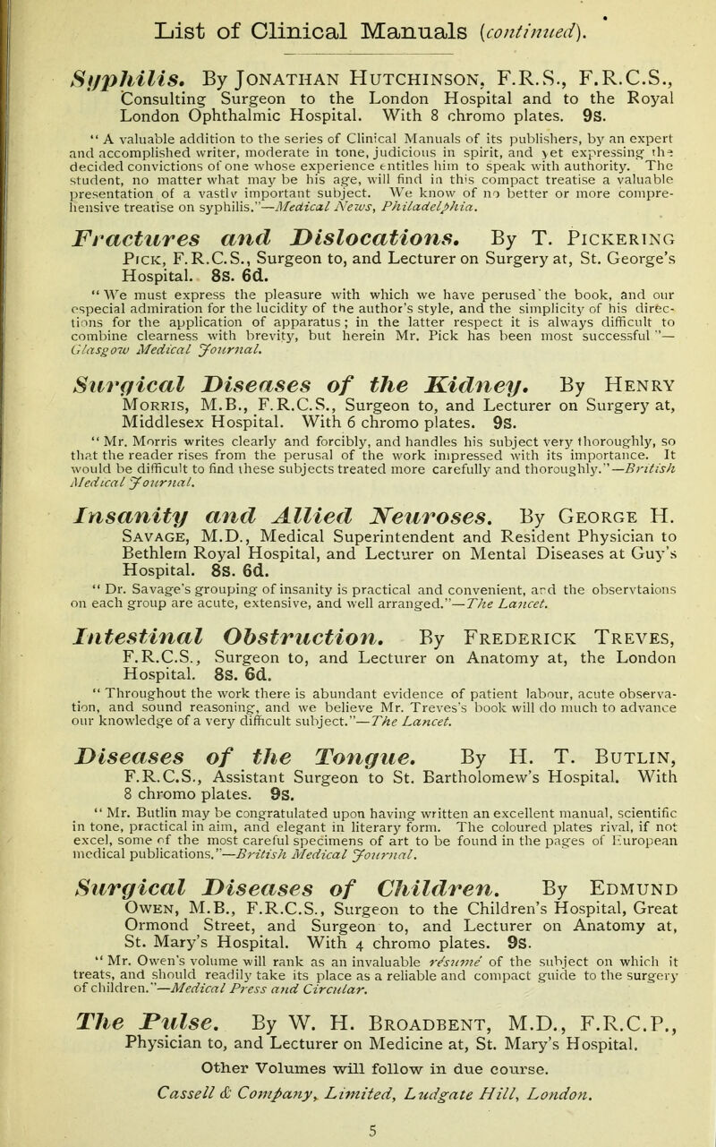 List of Clinical Manuals [contimted). Sifphilis. By Jonathan Hutchinson. F.R.S., F.R.C.S., Consulting Surgeon to the London Hospital and to the Royal London Ophthalmic Hospital. With 8 chromo plates. 9S.  A valuable addition to the series of Clinical Manuals of its publishers, by an expert and accomplished writer, moderate in tone, judicious in spirit, and >et expressing- th^ decided convictions of one whose experience entitles him to speak with authority. The student, no matter what may be his ag-e, will find in this compact treatise a valuable presentation of a vastlv important subject. We know of no better or more compre- hensive treatise on syphilis.—Medical News, Philadelphia. Fractures and Dislocations, By T. Pickering Pick, F.R.C.S., Surgeon to, and Lecturer on Surgery at, St. George's Hospital. 8s. 6d. We must express the pleasure with which we have perused'the book, and our especial admiration for the lucidity of the author's style, and the simplicity of his direc- tions for the application of apparatus ; in the latter respect it is always difficult to combine clearness with brevity, but herein Mr. Pick has been most successful — Glasgow Medical journal. Surgical Diseases of the Kidney, By Henry Morris, M.B., F.R.C.S., Surgeon to, and Lecturer on Surgery at, Middlesex Hospital. With 6 chromo plates. 9S.  Mr. Morris writes clearly and forcibly, and handles his subject very thoroughly, so that the reader rises from the perusal of the work impressed with its importance. It would be difficult to find these subjects treated more carefully and thoroughly. —British Medical yoitrjial. Insanity and Allied Neuroses. By George H. Savage, M.D., Medical Superintendent and Resident Physician to Bethlem Royal Hospital, and Lecturer on Mental Diseases at Guy's Hospital. 8S. 6d.  Dr. Savage's grouping- of insanity is practical and convenient, ard the observtaions on each group are acute, extensive, and well arranged.—TAe Lancet. Intestinal Obstruction. By Frederick Treves, F. R.C.S., Surgeon to, and Lecturer on Anatomy at, the London Hospital. 8s. 6d.  Throughout the work there is abundant evidence of patient labour, acute observa- tion, and sound reasoning, and we believe Mr. Treves's book will do much to advance our knowledge of a very difhcult subject.—T/if? Lancet. Diseases of the Tongue. By H. T. Butlin, F.R.C.S., Assistant Surgeon to St. Bartholomew's Hospital. With 8 chromo plates. 9s.  Mr. Butlin may be congratulated upon having- written an excellent manual, scientific in tone, practical in aim, and elegant in literary form. The coloured plates rival, if not excel, some of the most careful specimens of art to be found in the pages of bairopean medical publications,—Z?W^z,s-;i Medical yon7ntal. Surgical Diseases of Children, By Edmund Owen, M.B., F.R.C.S., Surgeon to the Children's Hospital, Great Ormond Street, and Surgeon to, and Lecturer on Anatomy at, St. Mary's Hospital. With 4 chromo plates. 9s.  Mr. Owen's volume will rank as an invaluable r^siime of the subject on which it treats, and should readily take its place as a rehable and compact guide to the surgery of children.—Medical Press ajid Circular. The Pulse. By W. H. Broadbent, M.D., F.R.C.P., Physician to, and Lecturer on Medicine at, St. Mary's Hospital, Other Volumes will follow in due course. Cassell & Company^ Limited, Ludgate Hill, London.