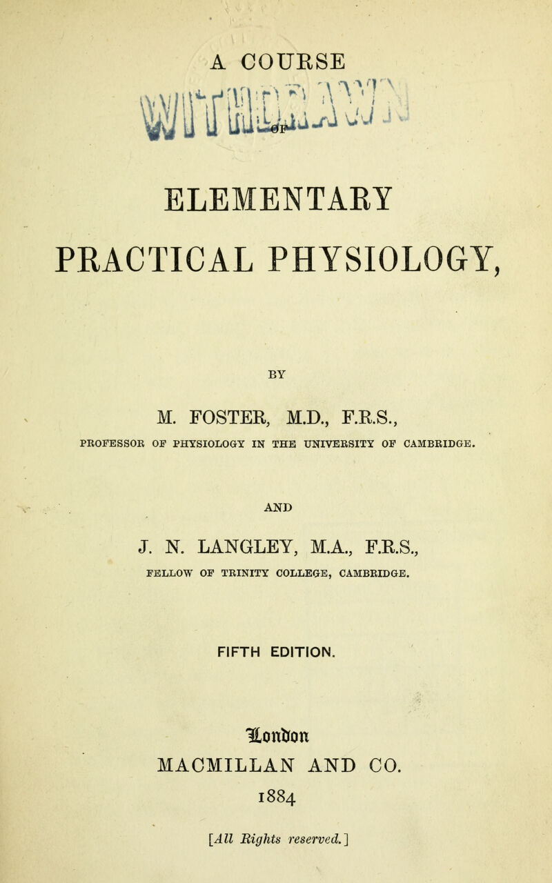ELEMENTAEY PRACTICAL PHYSIOLOGY, BY M. FOSTEK, M.D., F.RS., PKOFESSOR OF PHYSIOLOGY IN THE UNIVEESITY OF CAMBRIDGE. J. N. LANGLEY, MA., F.KS., FELLOW OF TRINITY COLLEGE, CAMBRIDGE. FIFTH EDITION. Honfton MAOMILLAN AND CO. 1884 [All Bights reserved.]