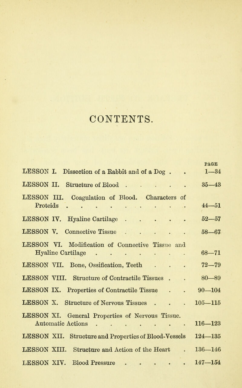 CONTENTS. PAGE LESSON 1. Dissection of a Babbit and of a Dog . . 1—34 LESSON II. Structure of Blood 35—43 LESSON III. Coagulation of Blood. Characters of Proteids 44—51 LESSON IV. Hyaline Cartilage 52—57 LESSON V. Connective Tissue 58—67 LESSON VI. Modification of Connective Tissue and Hyaline Cartilage 68—71 LESSON VH. Bone, Ossification, Teeth . . . 72—79 LESSON VIII. Structure of Contractile Tissues . . 80—89 LESSON IX. Properties of Contractile Tissue . . 90—104 LESSON X. Structure of Nervous Tissues . . . 105—115 LESSON XI. General Properties of Nervous Tissue. Automatic Actions 116—123 LESSON XII. Structure and Properties of Blood-Vessels 124—135 LESSON XIII. Structure and Action of the Heart . 136—146 LESSON XIV. Blood Pressure 147—154