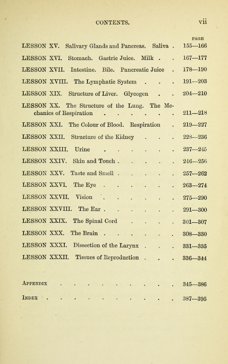 PAGE LESSON XV. Salivary Glands and Pancreas. Saliva . 155—166 LESSON XVI. Stomach. Gastric Juice. Milk . . 167—177 LESSON XVII. Intestine. Bile. Pancreatic Juice . 178—190 LESSON XVIII. The Lymphatic System . . . 191—203 LESSON XIX. Structure of Liver. Glycogen . . 204—210 LESSON XX. The Structure of the Lung. The Me- chanics of Respiration 211—218 LESSON XXL The Colour of Blood. Respiration . 219—227 LESSON XXII. Structure of the Kidney . . . 223—236 LESSON XXIII. Urine 237—245 LESSON XXIV. Skin and Touch 246—256 LESSON XXV. Taste and Smell 257—262 LESSON XXVI. The Eye ... . . . 263—274 LESSON XXVIL Vision ...... 275—290 LESSON XXVIII. The Ear 291—300 LESSON XXIX. The Spinal Cord .... 301—307 LESSON XXX. The Brain ... . . . 308—330 LESSON XXXI. Dissection of the Larynx . . . 331—335 LESSON XXXIL Tissues of Reproduction . . . 336—344 Appendix 345—386 Index 387—395