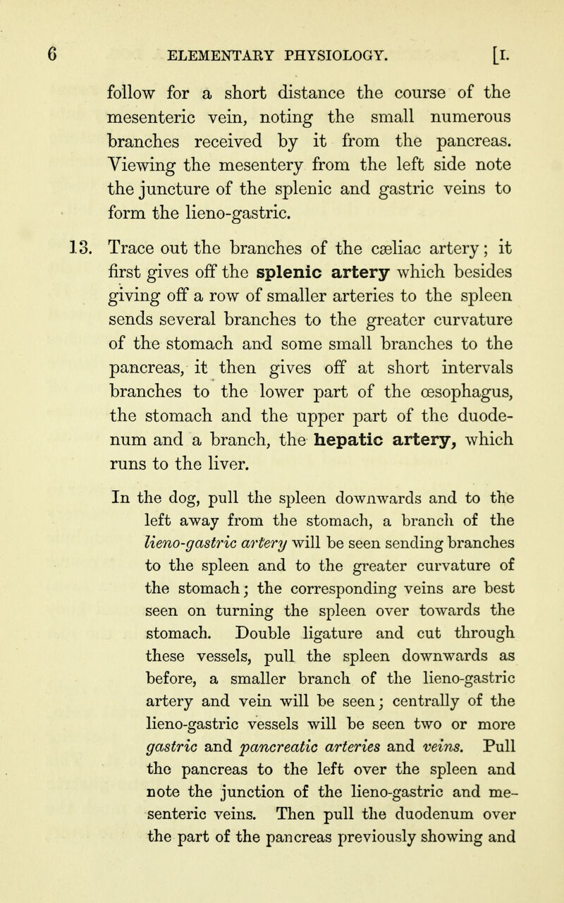follow for a short distance the course of the mesenteric vein, noting the small numerous branches received by it from the pancreas. Viewing the mesentery from the left side note the juncture of the splenic and gastric veins to form the lieno-gastric. Trace out the branches of the caeliac artery; it first gives off the splenic artery which besides giving off a row of smaller arteries to the spleen sends several branches to the greater curvature of the stomach and some small branches to the pancreas, it then gives off at short intervals branches to the lower part of the oesophagus, the stomach and the upper part of the duode- num and a branch, the hepatic artery, which runs to the liver. In the dog, pull the spleen downwards and to the left away from the stomach, a branch of the lieno-gastric artery will be seen sending branches to the spleen and to the greater curvature of the stomach; the corresponding veins are best seen on turning the spleen over towards the stomach. Double ligature and cut through these vessels, pull the spleen downwards as before, a smaller branch of the lieno-gastric artery and vein will be seen; centrally of the lieno-gastric vessels will be seen two or more gastric and pancreatic arteries and veins. Pull the pancreas to the left over the spleen and note the junction of the lieno-gastric and me- senteric veins. Then pull the duodenum over the part of the pancreas previously showing and