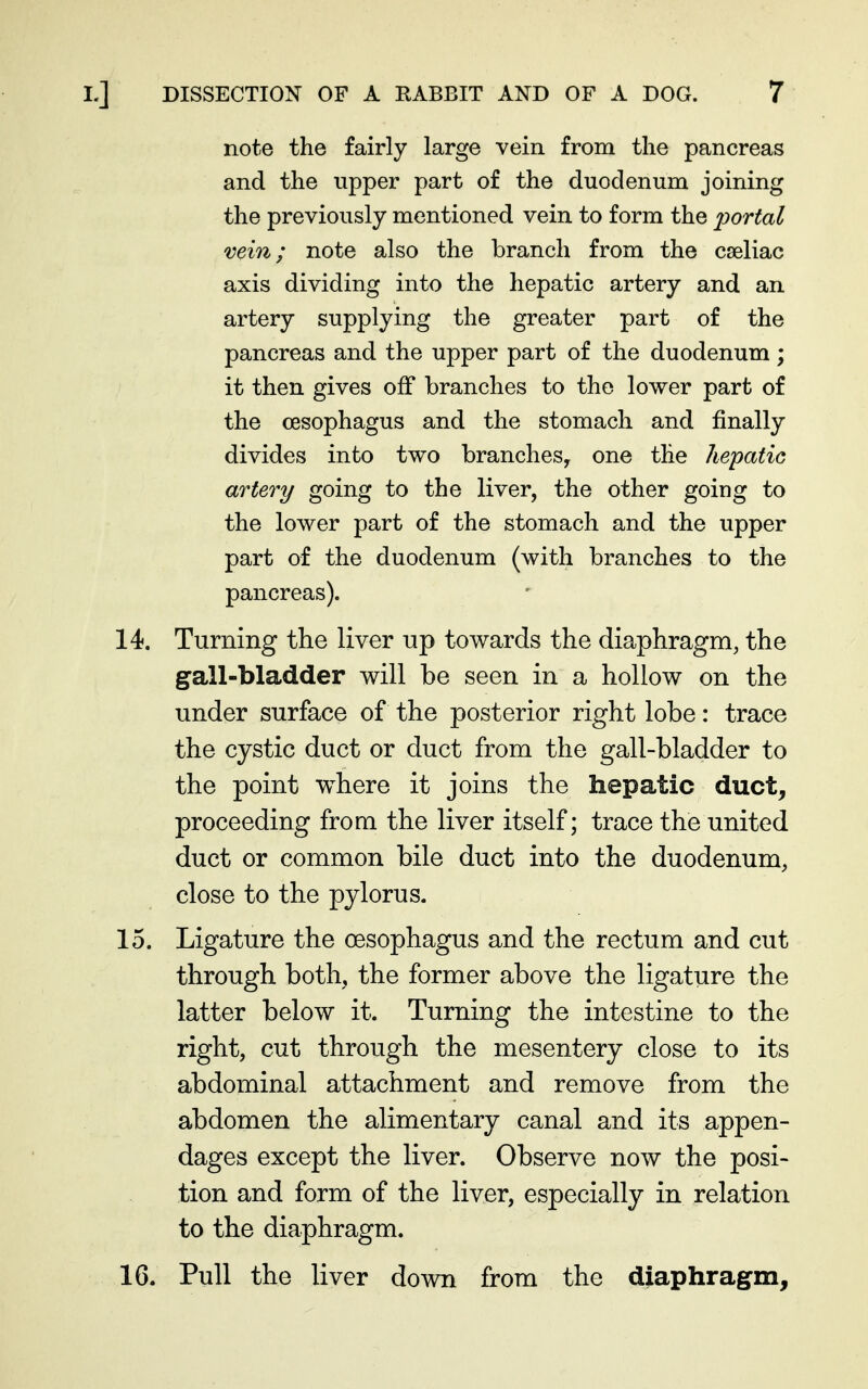 note the fairly large vein from the pancreas and the upper part of the duodenum joining the previously mentioned vein to form the i^ortal vein; note also the branch from the cseliac axis dividing into the hepatic artery and an artery supplying the greater part of the pancreas and the upper part of the duodenum; it then gives off branches to the lower part of the oesophagus and the stomach and finally divides into two branches, one the hepatic artery going to the liver, the other going to the lower part of the stomach and the upper part of the duodenum (with branches to the pancreas). 14. Turning the liver up towards the diaphragm, the gall-bladder will be seen in a hollow on the under surface of the posterior right lobe: trace the cystic duct or duct from the gall-bladder to the point where it joins the hepatic duct, proceeding from the liver itself; trace the united duct or common bile duct into the duodenum, close to the pylorus. 15. Ligature the oesophagus and the rectum and cut through both, the former above the ligature the latter below it. Turning the intestine to the right, cut through the mesentery close to its abdominal attachment and remove from the abdomen the alimentary canal and its appen- dages except the liver. Observe now the posi- tion and form of the liver, especially in relation to the diaphragm. 16. Pull the liver down from the diaphragm.