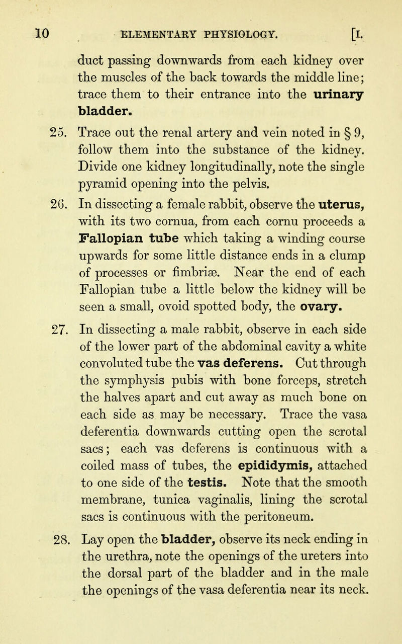 duct passing downwards from each kidney over the muscles of the back towards the middle line; trace them to their entrance into the urinary bladder. 25. Trace out the renal artery and vein noted in § 9, follow them into the substance of the kidney. Divide one kidney longitudinally, note the single pyramid opening into the pelvis. 26. In dissecting a female rabbit, observe the uterus, with its two cornua, from each cornu proceeds a Fallopian tube which taking a winding course upwards for some little distance ends in a clump of processes or fimbriae. Near the end of each Fallopian tube a little below the kidney will be seen a small, ovoid spotted body, the ovary. 27. In dissecting a male rabbit, observe in each side of the lower part of the abdominal cavity a white convoluted tube the vas deferens. Cut through the symphysis pubis with bone forceps, stretch the halves apart and cut away as much bone on each side as may be necessary. Trace the vasa deferentia downwards cutting open the scrotal sacs; each vas deferens is continuous with a coiled mass of tubes, the epididymis, attached to one side of the testis. Note that the smooth membrane, tunica vaginalis, lining the scrotal sacs is continuous with the peritoneum. 28. Lay open the bladder, observe its neck ending in the urethra, note the openings of the ureters into the dorsal part of the bladder and in the male the openings of the vasa deferentia near its neck.