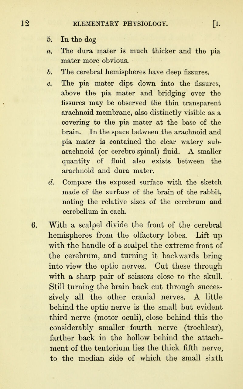 5. In the dog a. The dura mater is rauch thicker and the pia mater more obvious. h. The cerebral hemispheres have deep fissures. c. The pia mater dips down into the fissures, above the pia mater and bridging over the fissures may be observed the thin transparent arachnoid membrane, also distinctly visible as a covering to the pia mater at the base of the brain. In the space between the arachnoid and pia mater is contained the clear watery sub- arachnoid (or cerebro-spinal) fluid. A smaller quantity of fluid also exists between the arachnoid and dura mater. d. Compare the exposed surface with the sketch made of the surface of the brain of the rabbit, noting the relative sizes of the cerebrum and cerebellum in each. With a scalpel divide the front of the cerebral hemispheres from the olfactory lobes. Lift up with the handle of a scalpel the extreme front of the cerebrum, and turning it backwards bring into view the optic nerves. Cut these through with a sharp pair of scissors close to the skull. Still turning the brain back cut through succes- sively all the other cranial nerves. A little behind the optic nerve is the small but evident third nerve (motor oculi), close behind this the considerably smaller fourth nerve (trochlear), farther back in the hollow behind the attach- ment of the tentorium lies the thick fifth nerve, to the median side of which the small sixth
