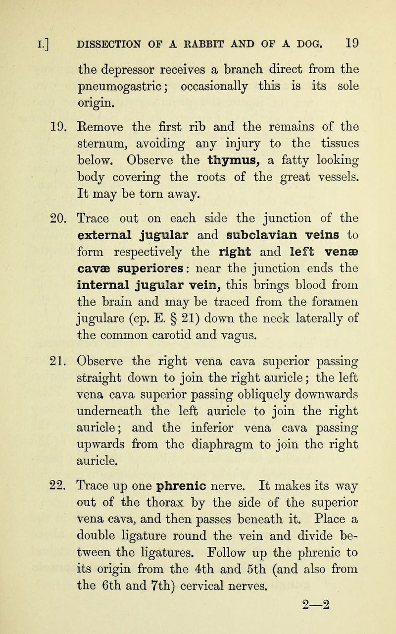 the depressor receives a branch direct from the pneumogastric; occasionally this is its sole origin. 19. Eemove the first rib and the remains of the sternum, avoiding any injury to the tissues below. Observe the thymus, a fatty looking body covering the roots of the great vessels. It may be torn away. 20. Trace out on each side the junction of the external jugular and subclavian veins to form respectively the right and left vense cavae superiores: near the junction ends the internal jugular vein, this brings blood from the brain and may be traced from the foramen jugulare (cp. E. § 21) down the neck laterally of the common carotid and vagus. 21. Observe the right vena cava superior passing straight down to join the right auricle; the left vena cava superior passing obliquely downwards underneath the left auricle to join the right auricle; and the inferior vena cava passing upwards from the diaphragm to join the right auricle. 22. Trace up one phrenic nerve. It makes its way out of the thorax by the side of the superior vena cava, and then passes beneath it. Place a double ligature round the vein and divide be- tween the ligatures. Follow up the phrenic to its origin from the 4th and 5th (and also from the 6th and 7th) cervical nerves. 9 2