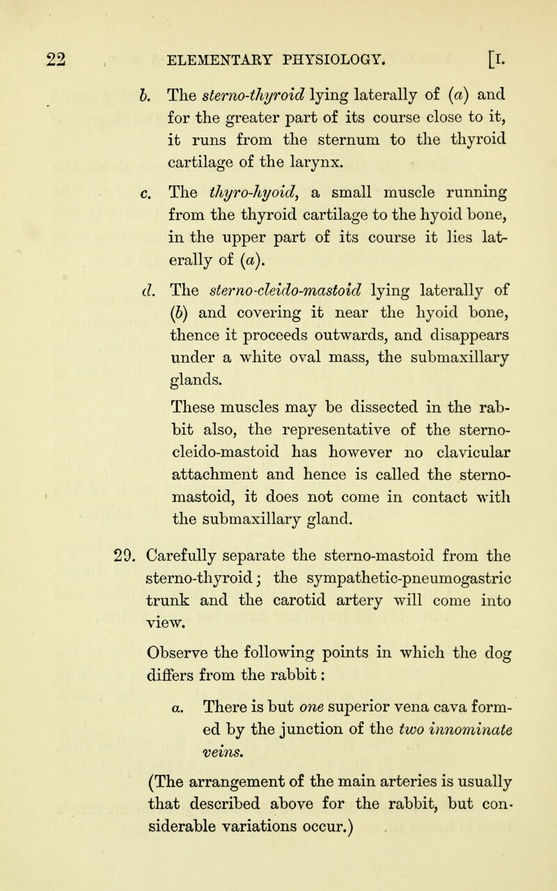 h. The sterno-thyroid lying laterally of (a) and for the greater part of its course close to it, it runs from the sternum to the thyroid cartilage of the larynx. c. The thyro-hyoid, a small muscle running from the thyroid cartilage to the hyoid bone, in the upper part of its course it lies lat- erally of (a). d. The sterno-cleido-mastoid lying laterally of ip) and covering it near the hyoid bone, thence it proceeds outwards, and disappears under a white oval mass, the submaxillary glands. These muscles may be dissected in the rab- bit also, the representative of the sterno- cleido-mastoid has however no clavicular attachment and hence is called the sterno- mastoid, it does not come in contact with the submaxillary gland. 29. Carefully separate the sterno-mastoid from the sterno-thyroid; the sympathetic-pneumogastric trunk and the carotid artery will come into view. Observe the following points in which the dog differs from the rabbit: a. There is but one superior vena cava form- ed by the junction of the two innominate veins, (The arrangement of the main arteries is usually that described above for the rabbit, but con- siderable variations occur.)