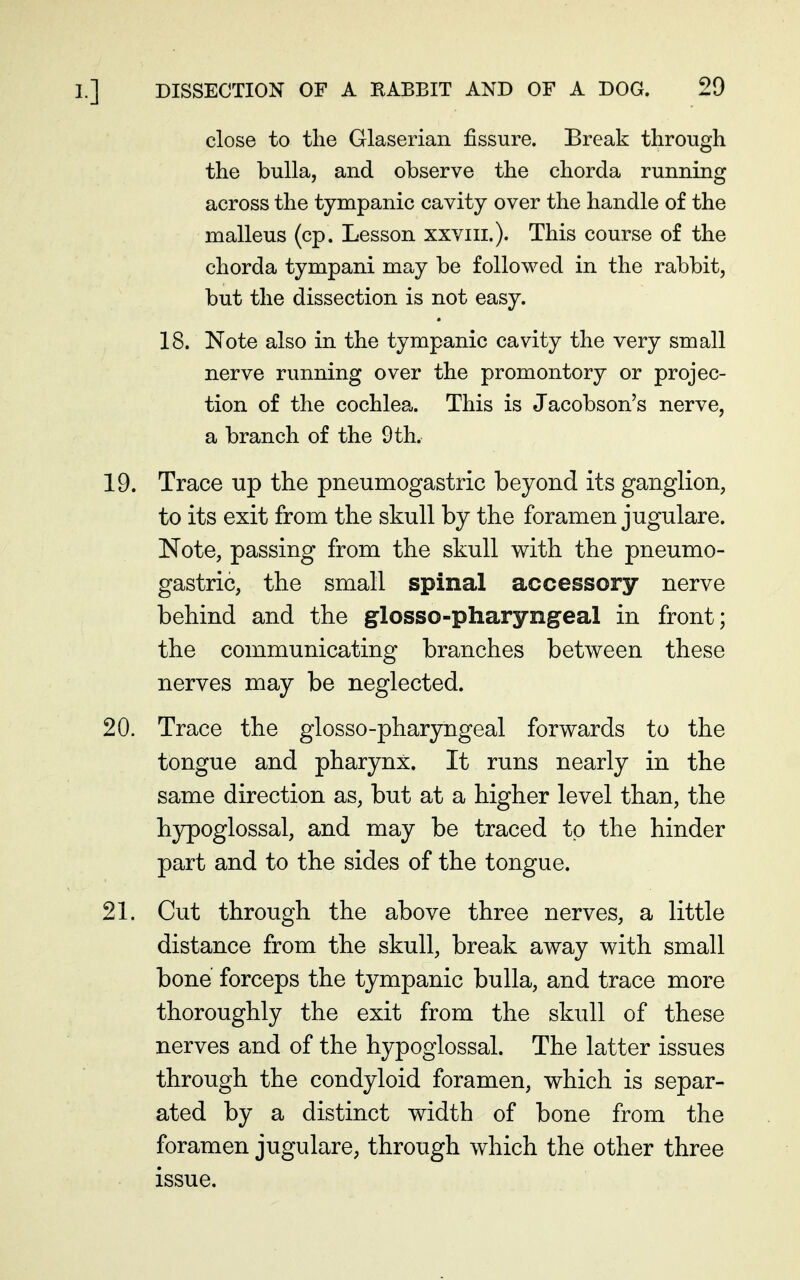 close to the Glaserian fissure. Break through the bulla, and observe the chorda running across the tympanic cavity over the handle of the malleus (cp. Lesson xxviii.). This course of the chorda tympani may be followed in the rabbit, but the dissection is not easy. 18. Note also in the tympanic cavity the very small nerve running over the promontory or projec- tion of the cochlea. This is Jacobson's nerve, a branch of the 9 th. 19. Trace up the pneumogastric beyond its ganglion, to its exit from the skull by the foramen jugulare. Note, passing from the skull with the pneumo- gastric, the small spinal accessory nerve behind and the glosso-pharyngeal in front; the communicating branches between these nerves may be neglected. 20. Trace the glosso-pharyngeal forwards to the tongue and pharynx. It runs nearly in the same direction as, but at a higher level than, the hypoglossal, and may be traced to the hinder part and to the sides of the tongue. 21. Cut through the above three nerves, a little distance from the skull, break away with small bone forceps the tympanic bulla, and trace more thoroughly the exit from the skull of these nerves and of the hypoglossal. The latter issues through the condyloid foramen, which is separ- ated by a distinct width of bone from the foramen jugulare, through which the other three issue.