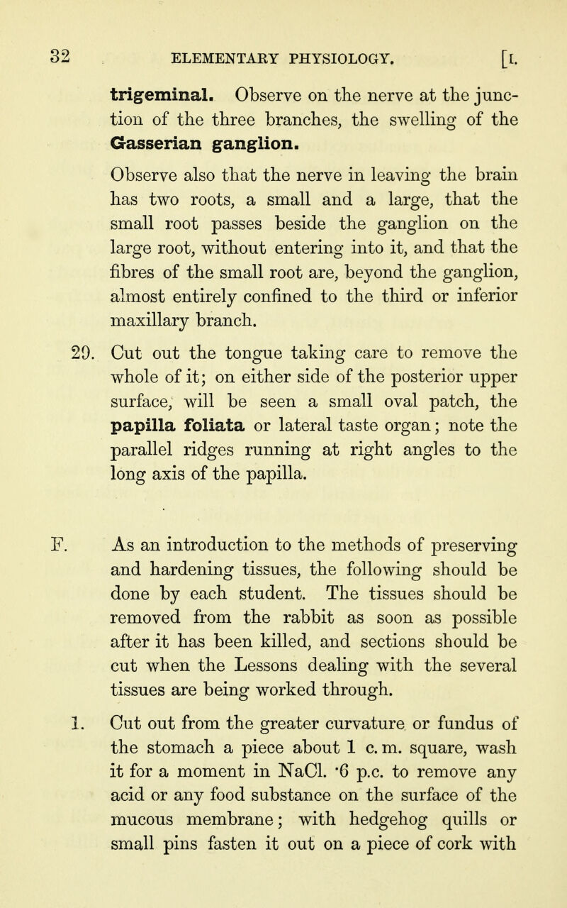 trigeminal. Observe on the nerve at the junc- tion of the three branches, the swelling of the Gasserian ganglion. Observe also that the nerve in leaving the brain has two roots, a small and a large, that the small root passes beside the ganglion on the large root, without entering into it, and that the fibres of the small root are, beyond the ganglion, almost entirely confined to the third or inferior maxillary branch. Cut out the tongue taking care to remove the whole of it; on either side of the posterior upper surface, will be seen a small oval patch, the papilla foliata or lateral taste organ; note the parallel ridges running at right angles to the long axis of the papilla. As an introduction to the methods of preserving and hardening tissues, the following should be done by each student. The tissues should be removed from the rabbit as soon as possible after it has been killed, and sections should be cut when the Lessons dealing with the several tissues are being worked through. Cut out from the greater curvature or fundus of the stomach a piece about 1 c. m. square, wash it for a moment in NaCl. '6 p.c. to remove any acid or any food substance on the surface of the mucous membrane; with hedgehog quills or small pins fasten it out on a piece of cork with