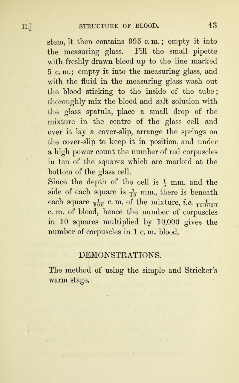 stem, it then contains 995 cm.; empty it into the measuring glass. Fill the small pipette with freshly drawn blood up to the line marked 5 cm.; empty it into the measuring glass, and with the fluid in the measuring glass wash out the blood sticking to the inside of the tube; thoroughly mix the blood and salt solution with the glass spatula, place a small drop of the mixture in the centre of the glass cell and over it lay a cover-slip, arrange the springs on the cover-slip to keep it in position, and under a high power count the number of red corpuscles in ten of the squares which are marked at the bottom of the glass cell. Since the depth of the cell is i mm. and the side of each square is mm., there is beneath each square c m. of the mixture, i.e. tooWo c m. of blood, hence the number of corpuscles in 10 squares multiplied by 10,000 gives the number of corpuscles in 1 c. m. blood. DEMONSTRATIONS. The method of using the simple and Strieker's warm stage.