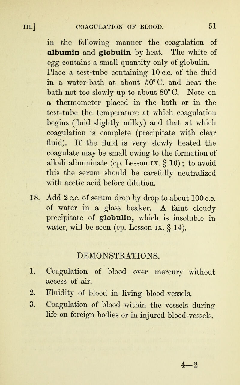 in the following manner the coagulation of albumin and globulin by heat. The white of egg contains a small quantity only of globulin. Place a test-tube containing 10 c.c. of the fluid in a water-bath at about 50^ G. and heat the bath not too slowly up to about 80^ C. Note on a thermometer placed in the bath or in the test-tube the temperature at which coagulation begins (fluid slightly milky) and that at which coagulation is complete (precipitate with clear fluid). If the fluid is very slowly heated the coagulate may be small owing to the formation of alkali albuminate (cp. Lesson ix. § 16); to avoid this the serum should be carefully neutralized with acetic acid before dilution. 18. Add 2 c.c. of serum drop by drop to about 100 c.c. of water in a glass beaker. A faint cloudy precipitate of globulin^ which is insoluble in water, will be seen (cp. Lesson ix. § 14). DEMONSTRATIONS. 1. Coagulation of blood over mercury without access of air. 2. Fluidity of blood in living blood-vessels. 3. Coagulation of blood within the vessels during life on foreign bodies or in injured blood-vessels. 4-2