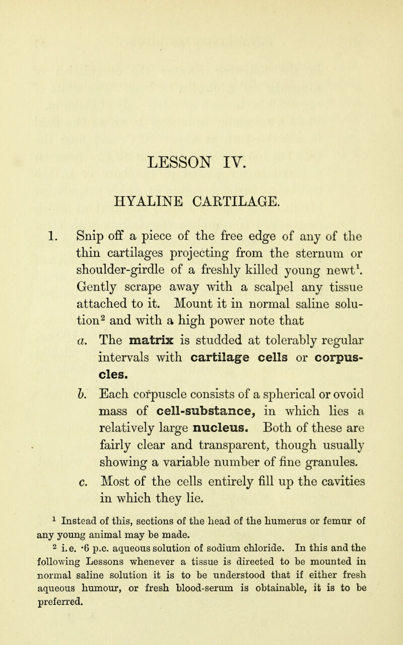 HYALINE CAETILAGE. 1. Snip off a piece of the free edge of any of the thin cartilages projecting from the sternum or shoulder-girdle of a freshly killed young newt\ Gently scrape away with a scalpel any tissue attached to it. Mount it in normal saline solu- tion ^ and with a high power note that a. The matrix is studded at tolerably regular intervals with cartilage cells or corpus- cles. h. Each corpuscle consists of a spherical or ovoid mass of cell-substance, in which lies a relatively large nucleus. Both of these are fairly clear and transparent, though usually showing a variable number of fine granules. c. Most of the cells entirely fill up the cavities in which they lie. ^ Instead of this, sections of the head of the humerus or femur of any young animal may be made. 2 i.e. '6 p.c. aqueous solution of sodium chloride. In this and the following Lessons whenever a tissue is directed to be mounted in normal saline solution it is to be understood that if either fresh aqueous humour, or fresh blood-serum is obtainable, it is to be preferred.