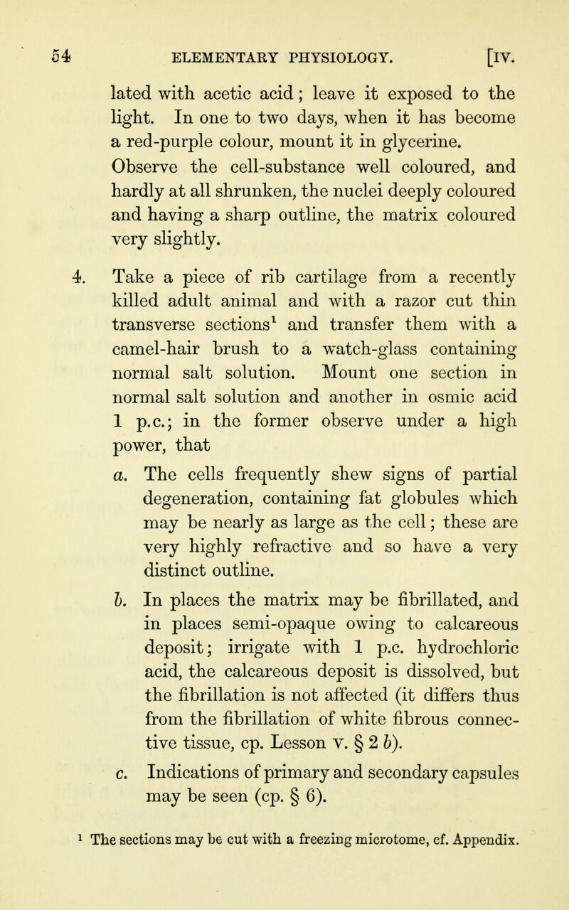 lated with acetic acid; leave it exposed to the light. In one to two days, when it has become a red-purple colour, mount it in glycerine. Observe the cell-substance well coloured, and hardly at all shrunken, the nuclei deeply coloured and having a sharp outline, the matrix coloured very slightly. Take a piece of rib cartilage from a recently killed adult animal and with a razor cut thin transverse sections^ and transfer them with a camel-hair brush to a watch-glass containing normal salt solution. Mount one section in normal salt solution and another in osmic acid 1 p.c; in the former observe under a high power, that a. The cells frequently shew signs of partial degeneration, containing fat globules which may be nearly as large as the cell; these are very highly refractive and so have a very distinct outline. h. In places the matrix may be fibrillated, and in places semi-opaque owing to calcareous deposit; irrigate with 1 p.c. hydrochloric acid, the calcareous deposit is dissolved, but the fibrillation is not affected (it differs thus from the fibrillation of white fibrous connec- tive tissue, cp. Lesson v. § 2 b). c. Indications of primary and secondary capsules may be seen (cp. § 6). The sections may be cut with a freezing microtome, cf. Appendix.