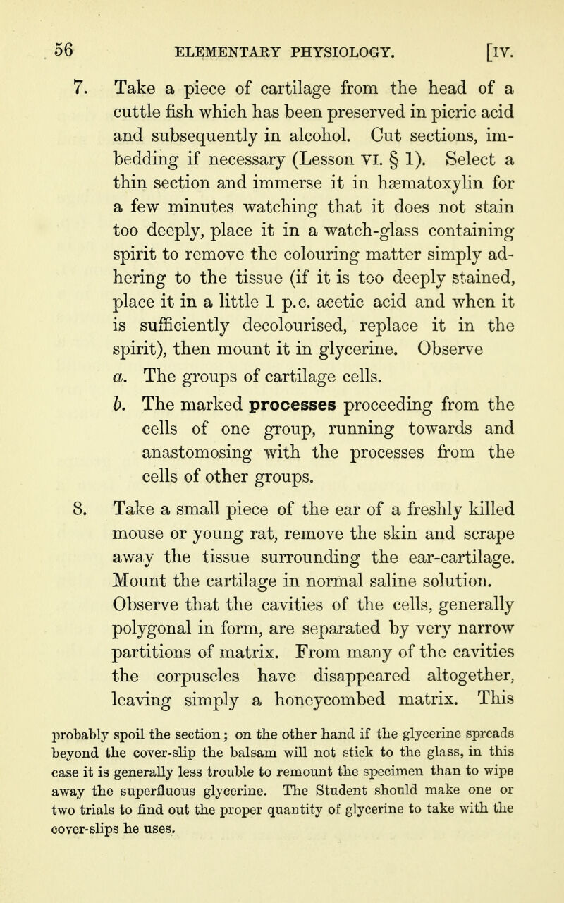 7. Take a piece of cartilage from the head of a cuttle fish which has been preserved in picric acid and subsequently in alcohol. Cut sections, im- bedding if necessary (Lesson vi. § 1). Select a thin section and immerse it in hssmatoxylin for a few minutes watching that it does not stain too deeply, place it in a watch-glass containing spirit to remove the colouring matter simply ad- hering to the tissue (if it is too deeply stained, place it in a little 1 p.c. acetic acid and when it is sufficiently decolourised, replace it in the spirit), then mount it in glycerine. Observe a. The groups of cartilage cells. b. The marked processes proceeding from the cells of one group, running towards and anastomosing with the processes from the cells of other groups. 8. Take a small piece of the ear of a freshly killed mouse or young rat, remove the skin and scrape away the tissue surrounding the ear-cartilage. Mount the cartilage in normal saline solution. Observe that the cavities of the cells, generally polygonal in form, are separated by very narrow partitions of matrix. From many of the cavities the corpuscles have disappeared altogether, leaving simply a honeycombed matrix. This probably spoil the section; on the other hand if the glycerine spreads beyond the cover-slip the balsam will not stick to the glass, in this case it is generally less trouble to remount the specimen than to wipe away the superfluous glycerine. The Student should make one or two trials to find out the proper quantity of glycerine to take with the cover-slips he uses.