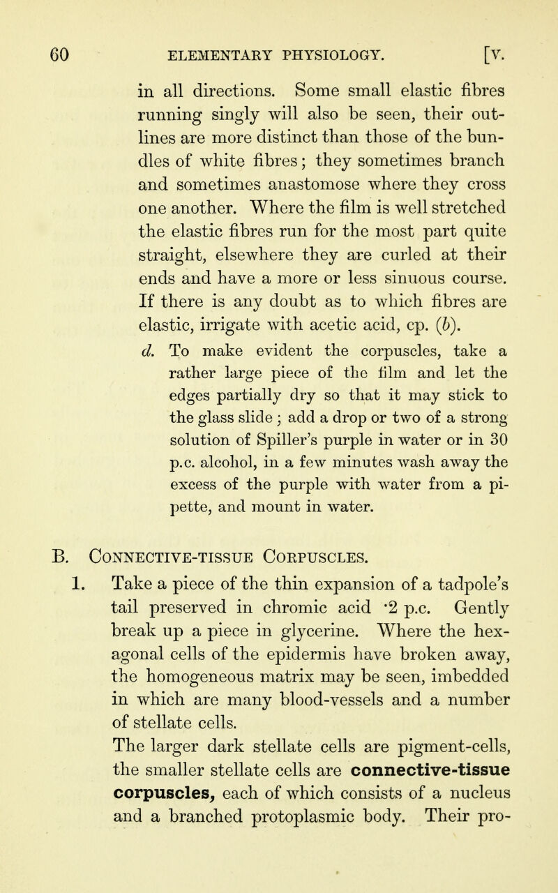 in all directions. Some small elastic fibres running singly will also be seen, their out- lines are more distinct than those of the bun- dles of white fibres; they sometimes branch and sometimes anastomose where they cross one another. Where the film is well stretched the elastic fibres run for the most part quite straight, elsewhere they are curled at their ends and have a more or less sinuous course. If there is any doubt as to which fibres are elastic, irrigate with acetic acid, cp. (6). d. To make evident the corpuscles, take a rather large piece of the lilm and let the edges partially dry so that it may stick to the glass slide ; add a drop or two of a strong solution of Spiller's purple in water or in 30 p.c. alcohol, in a few minutes wash away the excess of the purple with water from a pi- pette, and mount in water. B. Connective-tissue Corpuscles. 1. Take a piece of the thin expansion of a tadpole's tail preserved in chromic acid '2 p.c. Gently break up a piece in glycerine. Where the hex- agonal cells of the epidermis have broken away, the homogeneous matrix may be seen, imbedded in which are many blood-vessels and a number of stellate cells. The larger dark stellate cells are pigment-cells, the smaller stellate cells are connective-tissue corpuscles^ each of which consists of a nucleus and a branched protoplasmic body. Their pro-