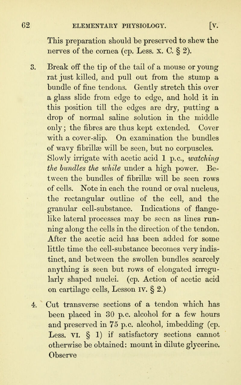 This preparation should be preserved to shew the nerves of the cornea (cp. Less. x. C. § 2). Break off the tip of the tail of a mouse or young rat just killed, and pull out from the stump a bundle of fine tendons. Gently stretch this over a glass slide from edge to edge, and hold it in this position till the edges are dry, putting a drop of normal saline solution in the middle only; the fibres are thus kept extended. Cover with a cover-slip. On examination the bundles of wavy fibrillse will be seen, but no corpuscles. Slowly irrigate with acetic acid 1 p.c, watching the bundles the while under a high power. Be- tween the bundles of fibrillse will be seen rows of cells. Note in each the round or oval nucleus, the rectangular outline of the cell, and the granular cell-substance. Indications of flange- like lateral processes may be seen as lines run- ning along the cells in the direction of the tendon. After the acetic acid has been added for some little time the cell-substance becomes very indis- tinct, and between the swollen bundles scarcely anything is seen but rows of elongated irregu- larly shaped nuclei, (cp. Action of acetic acid on cartilage cells, Lesson lY. § 2.) Cut transverse sections of a tendon which has been placed in 30 p.c. alcohol for a few hours and preserved in 75 p.c. alcohol, imbedding (cp. Less. VI. § 1) if satisfactory sections cannot otherwise be obtained: mount in dilute glycerine. Observe