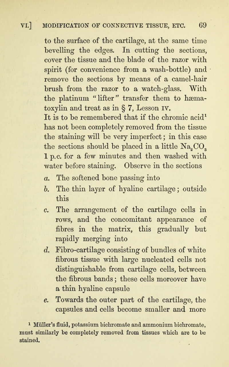 to the surface of the cartilage, at the same time bevelling the edges. In cutting the sections, cover the tissue and the blade of the razor with spirit (for convenience from a wash-bottle) and remove the sections by means of a camel-hair brush from the razor to a watch-glass. With the platinum lifter transfer them to haema- toxylin and treat as in § 7, Lesson iv. It is to be remembered that if the chromic acid^ has not been completely removed from the tissue the staining will be very imperfect; in this case the sections should be placed in a little Na^COg 1 p.c. for a few minutes and then washed with water before staining. Observe in the sections a. The softened bone passing into 6. The thin layer of hyaline cartilage; outside this c. The arrangement of the cartilage cells in rows, and the concomitant appearance of fibres in the matrix, this gradually but rapidly merging into d. Fibro-cartilage consisting of bundles of white fibrous tissue with large nucleated cells not distinguishable from cartilage cells, between the fibrous bands; these cells moreover have a thin hyaline capsule e. Towards the outer part of the cartilage, the capsules and cells become smaller and more 1 Miiller's fluid, potassium bichromate and ammonium bichromate, must similarly be completely removed from tissues which are to be stained.