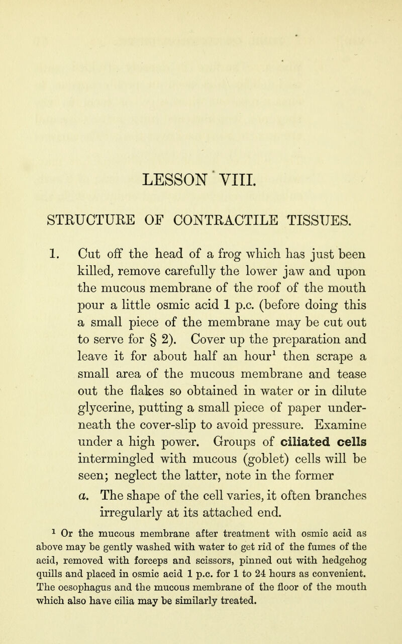 STRUCTURE OF CONTRACTILE TISSUES. 1. Cut off the head of a frog which has just been killed, remove carefully the lower jaw and upon the mucous membrane of the roof of the mouth pour a little osmic acid 1 p.c. (before doing this a small piece of the membrane may be cut out to serve for § 2). Cover up the preparation and leave it for about half an hour^ then scrape a small area of the mucous membrane and tease out the flakes so obtained in water or in dilute glycerine, putting a small piece of paper under- neath the cover-slip to avoid pressure. Examine under a high power. Groups of ciliated cells intermingled with mucous (goblet) cells will be seen; neglect the latter, note in the former a. The shape of the cell varies, it often branches irregularly at its attached end. ^ Or the mucous membrane after treatment with osmic acid as above may be gently washed with water to get rid of the fumes of the acid, removed with forceps and scissors, pinned out with hedgehog quills and placed in osmic acid 1 p.c. for 1 to 24 hours as convenient. The oesophagus and the mucous membrane of the floor of the mouth which also have cilia may be similarly treated.