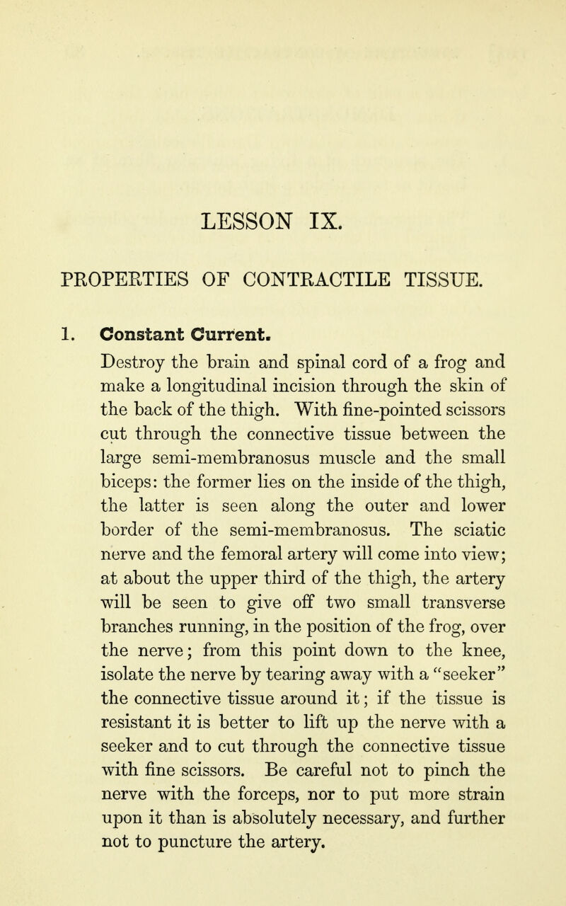 LESSON IX. PROPERTIES OF CONTRACTILE TISSUE. 1. Constant Current. Destroy the brain and spinal cord of a frog and make a longitudinal incision through the skin of the back of the thigh. With fine-pointed scissors cut through the connective tissue between the large semi-membranosus muscle and the small biceps: the former lies on the inside of the thigh, the latter is seen along the outer and lower border of the semi-membranosus. The sciatic nerve and the femoral artery will come into view; at about the upper third of the thigh, the artery will be seen to give off two small transverse branches running, in the position of the frog, over the nerve; from this point down to the knee, isolate the nerve by tearing away with a ''seeker the connective tissue around it; if the tissue is resistant it is better to lift up the nerve with a seeker and to cut through the connective tissue with fine scissors. Be careful not to pinch the nerve with the forceps, nor to put more strain upon it than is absolutely necessary, and further not to puncture the artery.