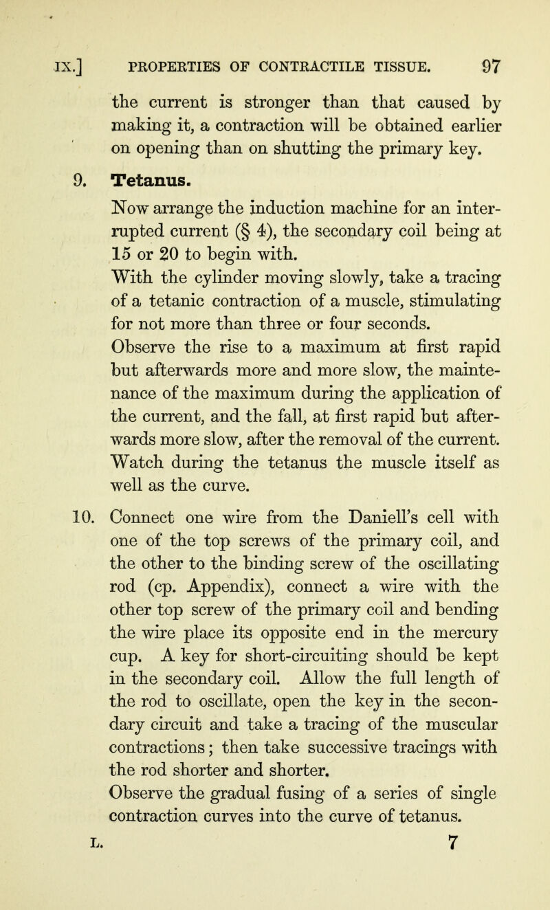 the current is stronger than that caused by making it, a contraction will be obtained earlier on opening than on shutting the primary key. 9. Tetanus. Now arrange the induction machine for an inter- rupted current (§ 4), the secondary coil being at 15 or 20 to begin with. With the cylinder moving slowly, take a tracing of a tetanic contraction of a muscle, stimulating for not more than three or four seconds. Observe the rise to a maximum at first rapid but afterwards more and more slow, the mainte- nance of the maximum during the application of the current, and the fall, at first rapid but after- wards more slow, after the removal of the current. Watch during the tetanus the muscle itself as well as the curve. 10. Connect one wire from the DanielFs cell with one of the top screws of the primary coil, and the other to the binding screw of the oscillating rod (cp. Appendix), connect a wire with the other top screw of the primary coil and bending the wire place its opposite end in the mercury cup. A key for short-circuiting should be kept in the secondary coil. Allow the full length of the rod to oscillate, open the key in the secon- dary circuit and take a tracing of the muscular contractions; then take successive tracings with the rod shorter and shorter. Observe the gradual fusing of a series of single contraction curves into the curve of tetanus. L. 7