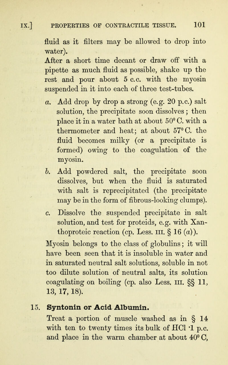 fluid as it filters may be allowed to drop into water). After a short time decant or draw off with a pipette as much fluid as possible, shake up the rest and pour about 5 c.c. with the myosin suspended in it into each of three test-tubes. a. Add drop by drop a strong (e.g. 20 p.c.) salt solution, the precipitate soon dissolves ; then place it in a water bath at about 50^ C. with a thermometer and heat; at about 57^0. the fluid becomes milky (or a precipitate is formed) owing to the coagulation of the myosin. Z>. Add powdered salt, the precipitate soon dissolves, but when the fluid is saturated with salt is reprecipitated (the precipitate may be in the form of fibrous-looking clumps). c. Dissolve the suspended precipitate in salt solution, and test for proteids, e.g. with Xan- thoproteic reaction (cp. Less. ill. § 16 (a)). Myosin belongs to the class of globulins; it will have been seen that it is insoluble in water and in saturated neutral salt solutions, soluble in not too dilute solution of neutral salts, its solution coagulating on boiling (cp. also Less. ill. §§11, 13, 17,18). 15. Syntonin or Acid Albumin. Treat a portion of muscle washed as in § 14? with ten to twenty times its bulk of HCl *1 p.c. and place in the warm chamber at about 40^ C,