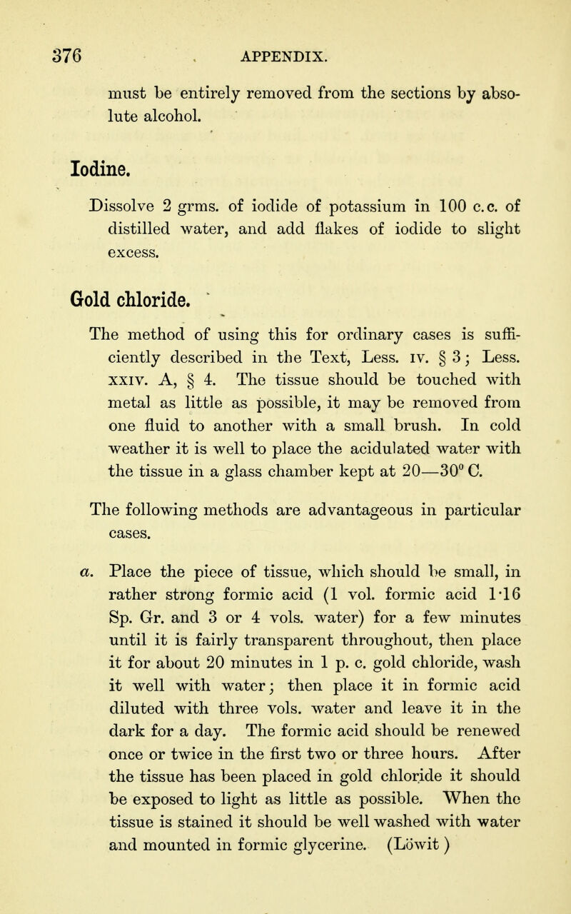 must be entirely removed from the sections by abso- lute alcohol. Iodine. Dissolve 2 grms. of iodide of potassium in 100 c.c. of distilled water, and add flakes of iodide to slight excess. Gold chloride. The method of using this for ordinary cases is suffi- ciently described in the Text, Less. iv. § 3; Less. XXIV. A, § 4. The tissue should be touched with metal as little as possible, it may be removed from one fluid to another with a small brush. In cold weather it is well to place the acidulated water with the tissue in a glass chamber kept at 20—30^ C. The following methods are advantageous in particular cases. a. Place the piece of tissue, which should be small, in rather strong formic acid (1 vol. formic acid 1'16 Sp. Gr. and 3 or 4 vols, water) for a few minutes until it is fairly transparent throughout, then place it for about 20 minutes in 1 p. c. gold chloride, wash it well with water; then place it in formic acid diluted with three vols, water and leave it in the dark for a day. The formic acid should be renewed once or twice in the first two or three hours. After the tissue has been placed in gold chloride it should be exposed to light as little as possible. When the tissue is stained it should be well washed with water and mounted in formic glycerine. (Lowit)