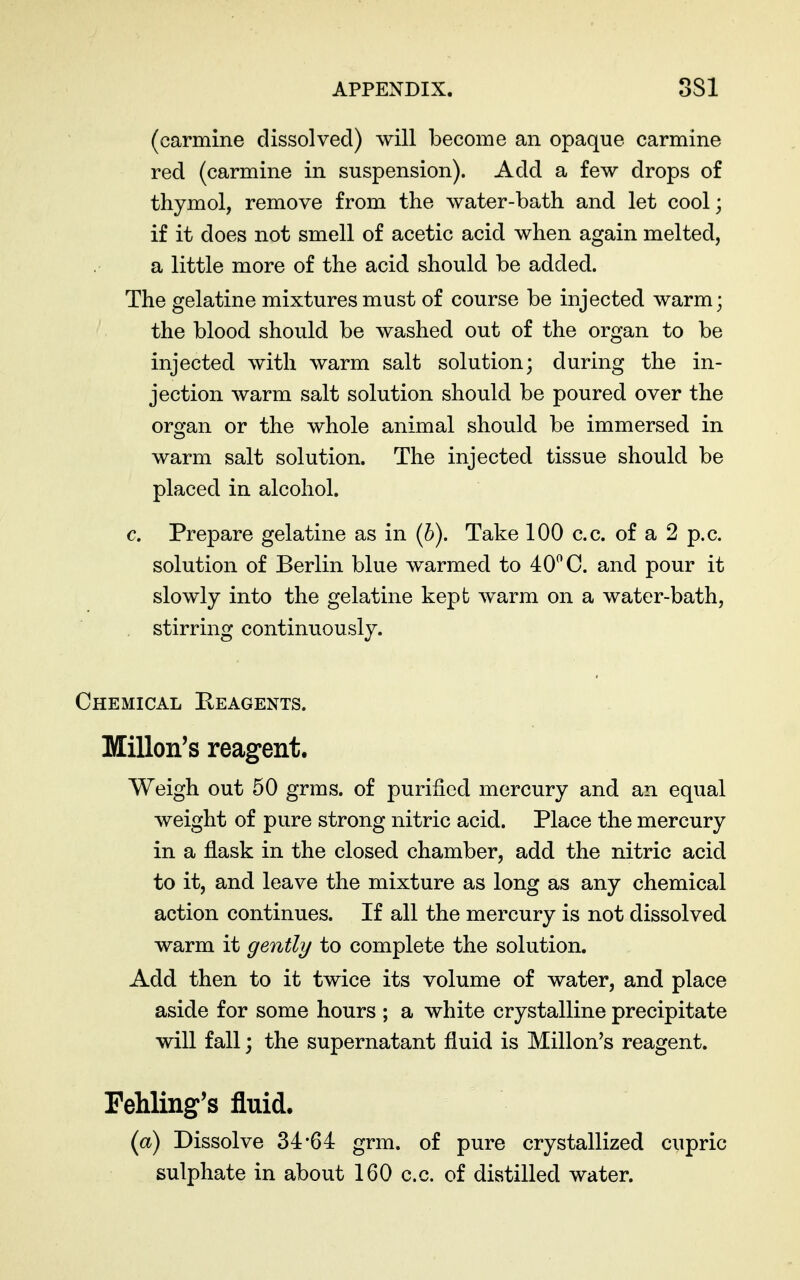 (carmine dissolved) will become an opaque carmine red (carmine in suspension). Add a few drops of thymol, remove from the water-bath and let cool; if it does not smell of acetic acid when again melted, a little more of the acid should be added. The gelatine mixtures must of course be injected warm; the blood should be washed out of the organ to be injected with warm salt solution; during the in- jection warm salt solution should be poured over the organ or the whole animal should be immersed in warm salt solution. The injected tissue should be placed in alcohol. c. Prepare gelatine as in (&). Take 100 c.c. of a 2 p.c. solution of Berlin blue warmed to 40^ C. and pour it slowly into the gelatine kept warm on a water-bath, stirring continuously. Chemical Eeagents. Millon's reagent. Weigh out 50 grms. of purified mercury and an equal weight of pure strong nitric acid. Place the mercury in a flask in the closed chamber, add the nitric acid to it, and leave the mixture as long as any chemical action continues. If all the mercury is not dissolved warm it gently to complete the solution. Add then to it twice its volume of water, and place aside for some hours ; a white crystalline precipitate will fall; the supernatant fluid is Millon's reagent. Fehling's fluid. {a) Dissolve 34-64 grm. of pure crystallized cupric sulphate in about 160 c.c. of distilled water.