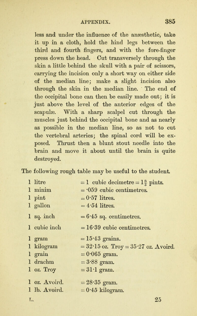 less and under the influence of the anaesthetic, take it up in a cloth, hold the hind legs between the third and fourth fingers, and with the fore-finger press down the head. Cut transversely through the skin a little behind the skull with a pair of scissors, carrying the incision only a short way on either side of the median line; make a slight incision also through the skin in the median line. The end of the occipital bone can then be easily made out; it is just above the level of the anterior edges of the scapulae. With a sharp scalpel cut through the muscles just behind the occipital bone and as nearly as possible in the median line, so as not to cut the vertebral arteries; the spinal cord will be ex- posed. Thrust then a blunt stout needle into the brain and move it about until the brain is quite destroyed. The following rough table may be useful to the student. 1 litre = 1 cubic decimetre = If pints. 1 minim = '059 cubic centimetres. 1 pint = 0-57 litres. 1 gallon = 4*54 litres. 1 sq. inch = 6*45 sq. centimetres. 1 cubic inch = 16*39 cubic centimetres. 1 gram = 15*43 grains. 1 kilogram = 32*15 oz. Troy = 35*27 oz. Avoird. 1 grain = 0*065 gram. 1 drachm = 3*88 gram. 1 oz. Troy = 31*1 gram. 1 oz. Avoird. = 28*35 gram. 1 lb. Avoird. = 0*45 kilogram. L. 25