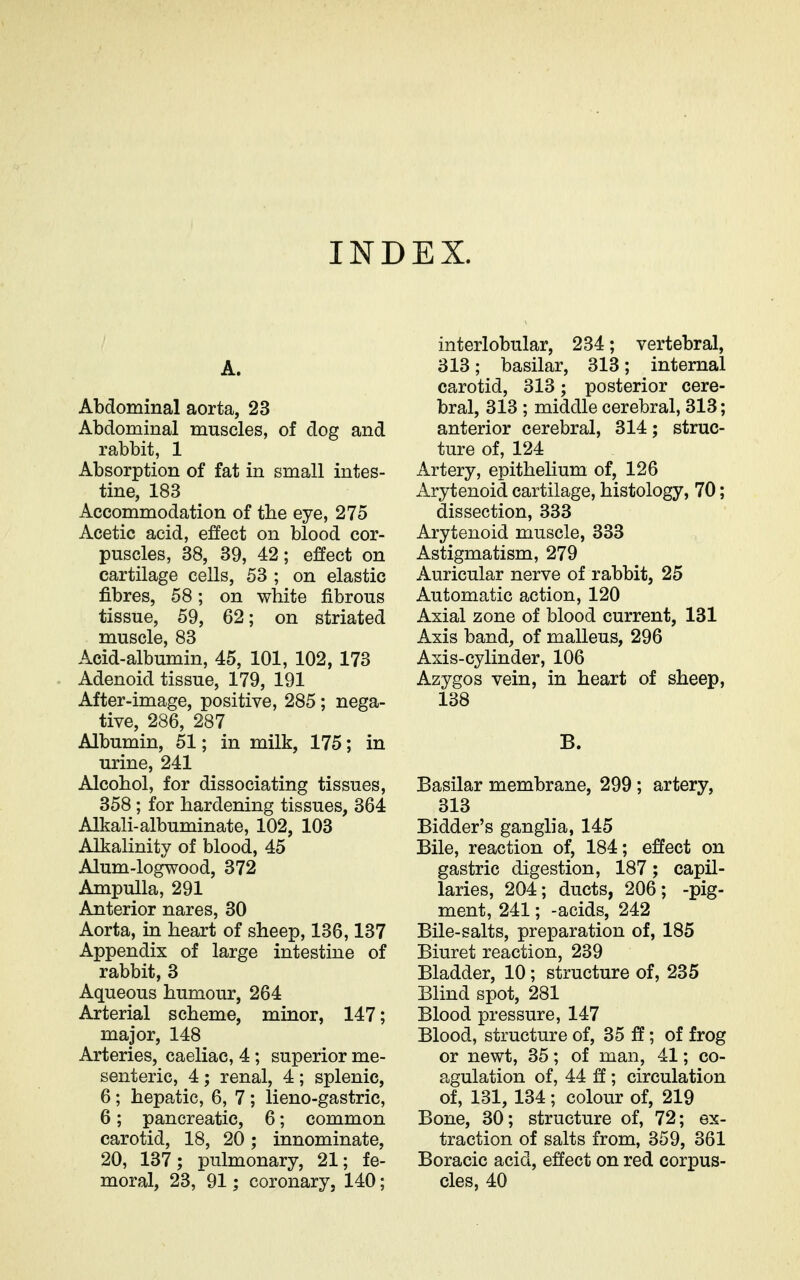 INDEX. A. Abdominal aorta, 23 Abdominal muscles, of dog and rabbit, 1 Absorption of fat in small intes- tine, 183 Accommodation of the eye, 275 Acetic acid, eiffect on blood cor- puscles, 38, 39, 42; effect on cartilage cells, 53 ; on elastic fibres, 58; on white fibrous tissue, 59, 62; on striated muscle, 83 Acid-albumin, 45, 101, 102, 173 Adenoid tissue, 179, 191 After-image, positive, 285; nega- tive, 286, 287 Albumin, 51; in milk, 175; in urine, 241 Alcohol, for dissociating tissues, 358; for hardening tissues, 364 Alkali-albuminate, 102, 103 Alkalinity of blood, 45 Alum-logwood, 372 Ampulla, 291 Anterior nares, 30 Aorta, in heart of sheep, 136,137 Appendix of large intestine of rabbit, 3 Aqueous humour, 264 Arterial scheme, minor, 147; major, 148 Arteries, caeliac, 4; superior me- senteric, 4 ; renal, 4 ; splenic, 6; hepatic, 6, 7; lieno-gastric, 6; pancreatic, 6; common carotid, 18, 20; innominate, 20, 137; pulmonary, 21; fe- moral, 23, 91; coronary, 140; interlobular, 234; vertebral, 313; basilar, 313; internal carotid, 313; posterior cere- bral, 313 ; middle cerebral, 313; anterior cerebral, 314; struc- ture of, 124 Artery, epithehum of, 126 Arytenoid cartilage, histology, 70; dissection, 333 Arytenoid muscle, 333 Astigmatism, 279 Auricular nerve of rabbit, 25 Automatic action, 120 Axial zone of blood current, 131 Axis band, of malleus, 296 Axis-cylinder, 106 Azygos vein, in heart of sheep, 138 B. Basilar membrane, 299 ; artery, 313 Bidder's ganglia, 145 Bile, reaction of, 184; effect on gastric digestion, 187; capil- laries, 204; ducts, 206; -pig- ment, 241; -acids, 242 Bile-salts, preparation of, 185 Biuret reaction, 239 Bladder, 10; structure of, 235 Blind spot, 281 Blood pressure, 147 Blood, structure of, 35 ; of frog or newt, 35; of man, 41; co- agulation of, 44 ff; circulation of, 131, 134; colour of, 219 Bone, 30; structure of, 72; ex- traction of salts from, 359, 361 Boracic acid, effect on red corpus- cles, 40