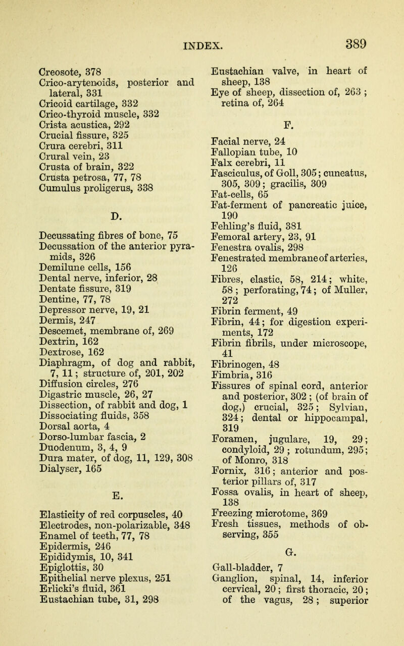 Creosote, 378 Crico-arytenoids, posterior and lateral, 331 Cricoid cartilage, 332 Crico-thyroid muscle, 332 Crista acustica, 292 Crucial fissure, 325 Crura cerebri, 311 Crural vein, 23 Crusta of brain, 322 Crusta petrosa, 77, 78 Cumulus proligerus, 338 D. Decussating fibres of bone, 75 Decussation of the anterior pyra- mids, 326 Demilune cells, 156 Dental nerve, inferior, 28 Dentate fissure, 319 Dentine, 77, 78 Depressor nerve, 19, 21 Dermis, 247 Descemet, membrane of, 269 Dextrin, 162 Dextrose, 162 Diaphragm, of dog and rabbit, 7, 11; structure of, 201, 202 Diffusion circles, 276 Digastric muscle, 26, 27 Dissection, of rabbit and dog, 1 Dissociating fluids, 358 Dorsal aorta, 4 Dorso-lumbar fascia, 2 Duodenum, 3, 4, 9 Dura mater, of dog, 11, 129, 308 Dialyser, 165 E. Elasticity of red corpuscles, 40 Electrodes, non-polarizable, 348 Enamel of teeth, 77, 78 Epidermis, 246 Epididymis, 10, 341 Epiglottis, 30 Epithelial nerve plexus, 251 ErlicM's fluid, 361 Eustachian tube, 31, 298 Eustachian valve, in heart of sheep, 138 Eye of sheep, dissection of, 263 ; retina of, 264 F. Facial nerve, 24 Fallopian tube, 10 Falx cerebri, 11 Fasciculus, of GoU, 305; cuneatus, 305, 309; gracihs, 309 Fat-cells, 65 Fat-ferment of pancreatic juice, 190 Fehling's fluid, 381 Femoral artery, 23, 91 Fenestra ovalis, 298 Fenestrated membrane of arteries, 126 Fibres, elastic, 58, 214; white, 58 ; perforating, 74; of Muller, 272 Fibrin ferment, 49 Fibrin, 44; for digestion experi- ments, 172 Fibrin fibrils, under microscope, 41 Fibrinogen, 48 Fimbria, 316 Fissures of spinal cord, anterior and posterior, 302 ; (of brain of dog,) crucial, 325; Sylvian, 324; dental or hippocampal, 319 Foramen, jugulare, 19, 29; condyloid, 29 ; rotundum, 295; of Monro, 318 Fornix, 316; anterior and pos- terior pillars of, 317 Fossa ovalis, in heart of sheep, 138 Freezing microtome, 369 Fresh tissues, methods of ob- serving, 355 G. Gall-bladder, 7 Ganglion, spinal, 14, inferior cervical, 20 ; first thoracic, 20 ; of the vagus, 28; superior