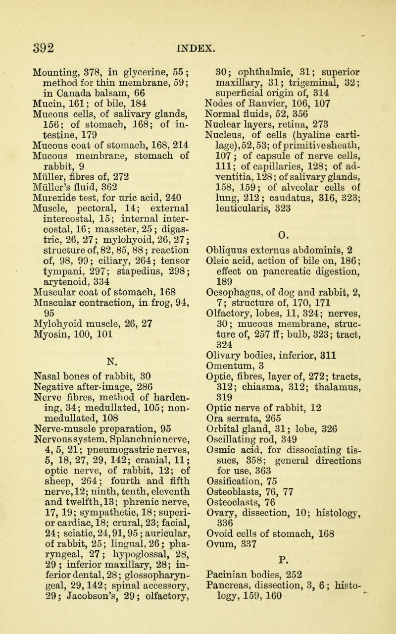 Mounting, 378, in glycerine, 55; method for thin membrane, 59; in Canada balsam, 66 Mucin, 161; of bile, 184 Mucous cells, of salivary glands, 156; of stomach, 168; of in- testine, 179 Mucous coat of stomach, 168, 214 Mucous membrane, stomach of rabbit, 9 Miiller, fibres of, 272 Miiller's fluid, 362 Murexide test, for uric acid, 240 Muscle, pectoral, 14; external intercostal, 15; internal inter- costal, 16; masseter, 25; digas- tric, 26, 27; mylohyoid, 26, 27; structure of, 82, 85, 88; reaction of, 98, 99; ciliary, 264; tensor tympani, 297; stapedius, 298; arytenoid, 334 Muscular coat of stomach, 168 Muscular contraction, in frog, 94, 95 Mylohyoid muscle, 26, 27 Myosin, 100, 101 N. Nasal bones of rabbit, 30 Negative after-image, 286 Nerve fibres, method of harden- ing, 34; medullated, 105; non- medullated, 108 Nerve-muscle preparation, 95 Nervous system. Splanchnic nerve, 4, 5, 21; pneumogastric nerves, 5, 18, 27, 29, 142; cranial, 11; optic nerve, of rabbit, 12; of sheep, 264; fourth and fifth nerve, 12; ninth, tenth, eleventh and twelfth, 13; phrenic nerve, 17, 19; sympathetic, 18; superi- or cardiac, 18; crural, 23; facial, 24; sciatic, 24,91,95; auricular, of rabbit, 25; lingual, 26; pha- ryngeal, 27; hypoglossal, 28, 29; inferior maxillary, 28; in- ferior dental, 28; glossopharyn- geal, 29,142; spinal accessory, 29; Jacobson's, 29; olfactory. 30; ophthalmic, 31; superior maxillary, 31; trigeminal, 32; superficial origin of, 314 Nodes of Eanvier, 106, 107 Normal fluids, 52, 356 Nuclear layers, retina, 273 Nucleus, of cells (hyaline carti- lage), 52,53; of primitive sheath, 107; of capsule of nerve cells, 111; of capillaries, 128; of ad- ventitia, 128; of salivary glands, 158, 159; of alveolar cells of lung, 212; caudatus, 316, 323; lenticularis, 323 0. Obliquus externus abdominis, 2 Oleic acid, action of bile on, 186; effect on pancreatic digestion, 189 Oesophagus, of dog and rabbit, 2, 7; structure of, 170, 171 Olfactory, lobes, 11, 324; nerves, 30; mucous membrane, struc- ture of, 257 fl; bulb, 323; tract, 324 Olivary bodies, inferior, 811 Omentum, 3 Optic, fibres, layer of, 272; tracts, 312; chiasma, 312; thalamus, 319 Optic nerve of rabbit, 12 Ora serrata, 265 Orbital gland, 31; lobe, 326 Oscillating rod, 349 Osmic acid, for dissociating tis- sues, 358; general directions for use, 363 Ossification, 75 Osteoblasts, 76, 77 Osteoclasts, 76 Ovary, dissection, 10; histology, 336 Ovoid cells of stomach, 168 Ovum, 337 P. Pacinian bodies, 252 Pancreas, dissection, 3, 6; histo- logy, 159, 160