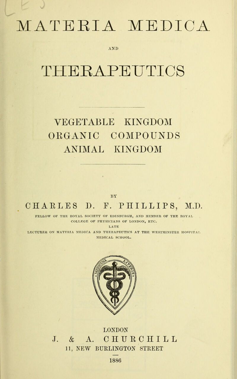 THEEAPEUTICS VEGETABLE KINGDOM ORGANIC COMPOUNDS ANIMAL KINGDOM CHAELES D. F. PHILLIPS, M.D. FELLOW OF THE ROYAL SOCIETY OF EDINBURGH, AND MEMBER OF THE ROYAL COLLRGE OF PHYSICIANS OF LONDON, ETC. LATE LECTURER ON MATERIA MEDICA AND THERAPEUTICS AT THE WESTMINSTER HOSPITAL MEDICAL SCHOOL. LONDON J. & A. CHUECHILL 11, NEW BURLINGTON STREET 1S86