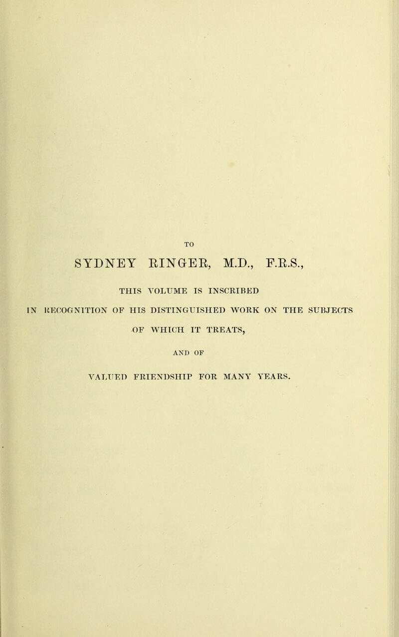 TO SYDNEY EINGEE, M.D., F.E.S., THIS VOLUME IS INSCRIBED IIECOONITION OF HIS DISTINGUISHED WORK ON THE SUBJECTS OF WHICH IT TREATS, AND OF VALUED FRIENDSHIP FOR MANY YEARS.