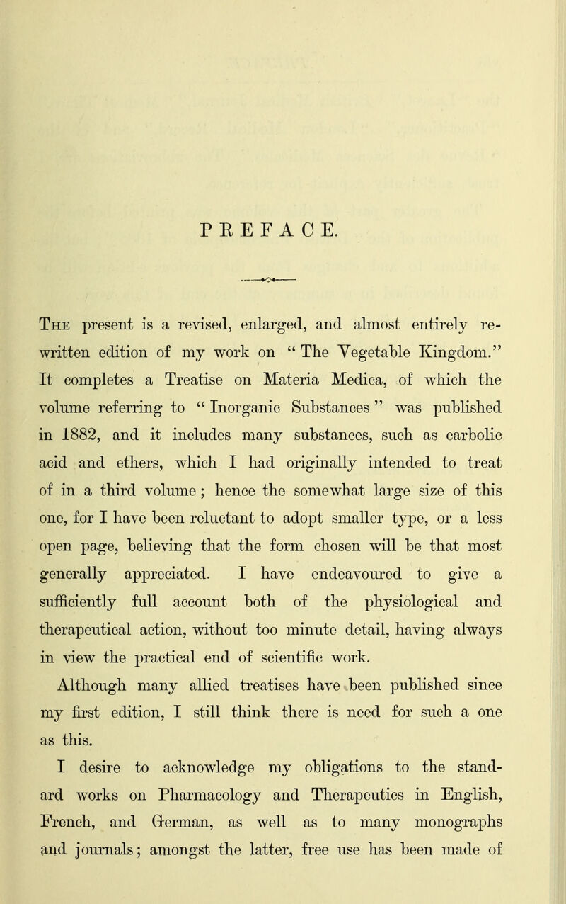 P E E F A C E. The present is a revised, enlarged, and almost entirely re- written edition of my work on  The Vegetable Kingdom. It completes a Treatise on Materia Medica, of which the volume referring to  Inorganic Substances was published in 1882, and it includes many substances, such as carbolic acid and ethers, which I had originally intended to treat of in a third volume ; hence the somewhat large size of this one, for I have been reluctant to adopt smaller type, or a less open page, believing that the form chosen will be that most generally appreciated. I have endeavoured to give a sufficiently full account both of the physiological and therapeutical action, without too minute detail, having always in view the practical end of scientific work. Although many allied treatises have been published since my first edition, I still think there is need for such a one as this. I desire to acknowledge my obligations to the stand- ard works on Pharmacology and Therapeutics in English, French, and German, as well as to many monographs and journals; amongst the latter, free use has been made of