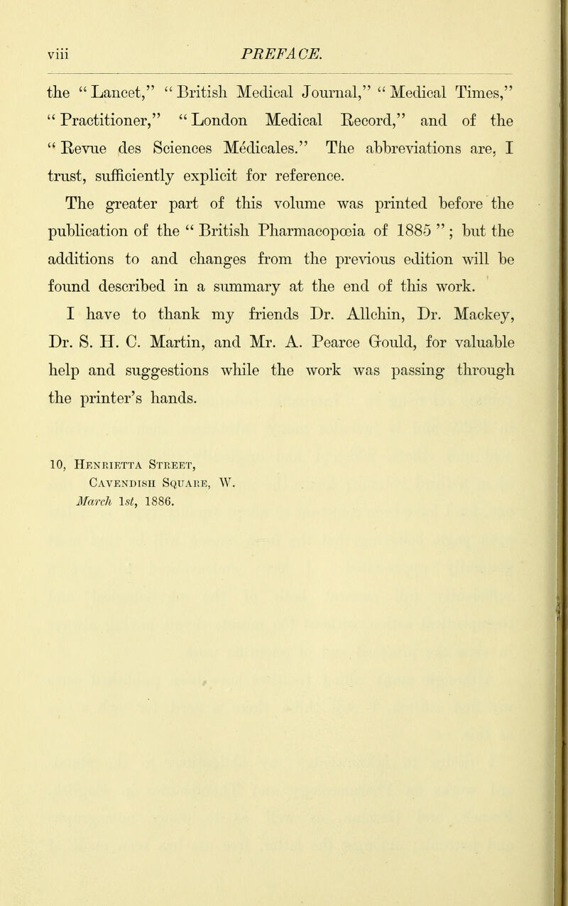 Vlll PREFACE. the Lancet, British Medical Journal, Medical Times, Practitioner, London Medical Record, and of the Revue des Sciences Medicales. The abbreviations are, I trust, sufficiently explicit for reference. The greater part of this volume was printed before the publication of the British Pharmacopoeia of 1885 ; but the additions to and changes from the previous edition will be found described in a summary at the end of this work. I have to thank my friends Dr. Allchin, Dr. Mackey, Dr. S. H. C. Martin, and Mr. A. Pearce Grould, for valuable help and suggestions while the work was passing through the printer's hands. 10, Henrietta Street, Cavendish Square, W. 3Iareh 1st, 1886.