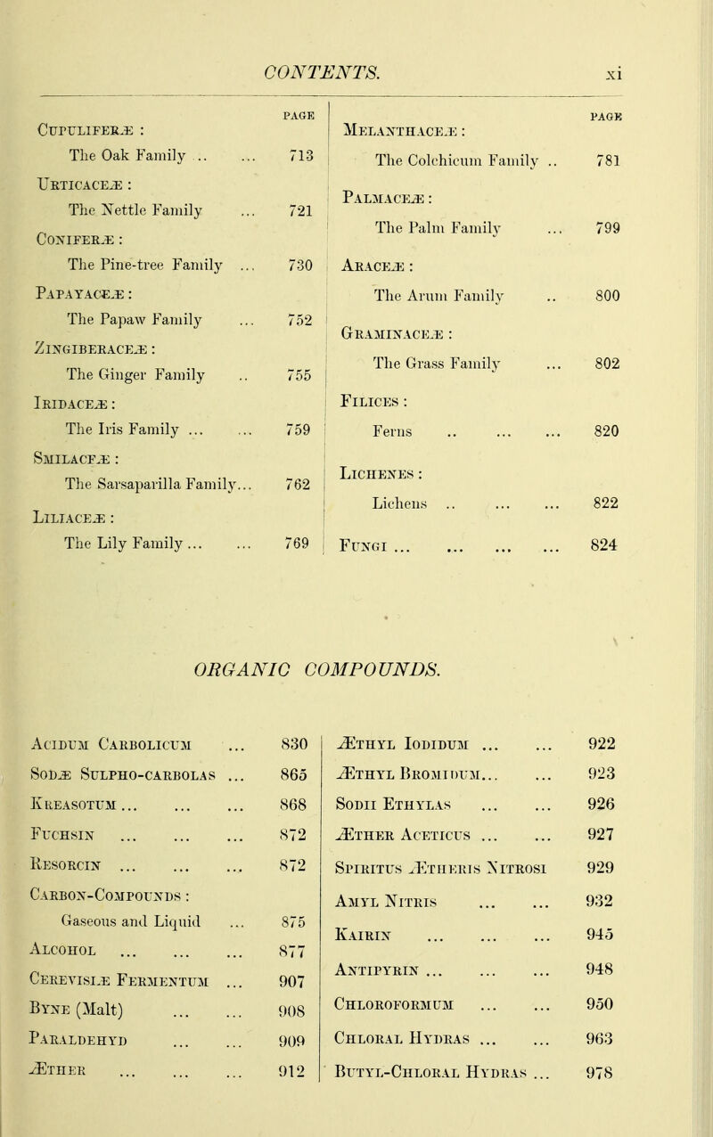 CuruLiFEE..!; : The Oak Family Ukticace^ : The ^^ettle Family C0NIPEE.E : The Pine-tree Family .. Papayace^e : The Papaw Family ZiNGIBEEACEJE : The Ginger Family Iridace^ : The Iris Family SMILACFJi : The Sarsaparilla Family... LlLIACE^ : The Lily Family PAGE 713 721 730 752 755 759 762 Melaxthace.e : The Colchicum Family PALMACp;iE : The Palm Family Aeace^ : The Arum Family GEAMIXACE^Ti : The Grass Family FiLiCES : Ferns LiCHEJfES : Lichens .. Fungi ■81 800 802 820 822 824 ORGANIG COMPOUNDS. AciDUM Caebolicum 830 -^THYL lODIDTJM 922 SOD^ SULPHO-CAEBOLAS ... 865 vEthyl Beomidlm 923 KliEASOTUM 868 SoDii Ethylas 926 FuCHSIjST 872 JEthee Aceticus 927 Resoecin , 872 SpIEITUS ^EtIIEEIS XlTEOSl 929 CAEBO>^-COMPOU^rDS : Amyl Niteis 932 Gaseous and Liquid 875 Kaieix 945 Alcohol 877 Ceeeyisi^e Feementum ,.. 907 Antipyrin 948 Byne (Malt) 908 Chloeofoemum 950 Paealdehyd 909 Chloeal Hydeas 963 ^ther 912 Butyl-Chloeal Hydeas ... 978