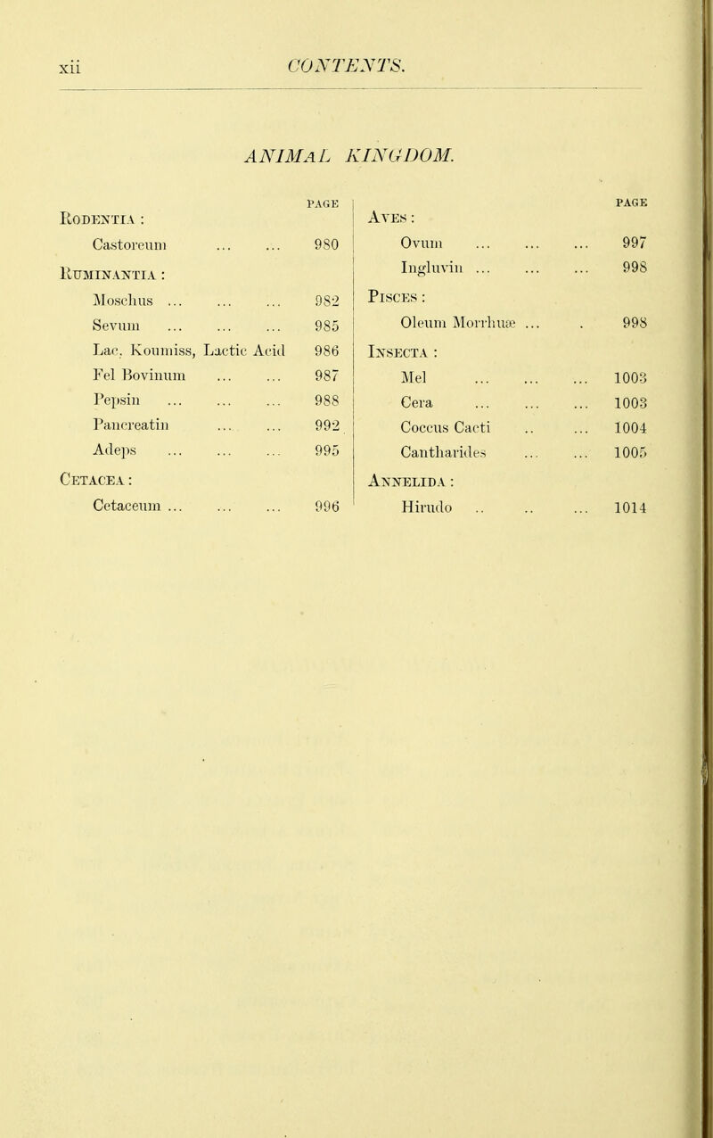 Xll ANIMAL KINGDOM. PAGE RODENTIA : Castoreuni ... ... 980 RUMINANTIA : JVIosclms 982 Seviim 985 Lac. Kouiuiss, Lactic Acid 986 Fel Boviniim ... ... 987 Pepsin 988 Pancreatiu 992 Adeps 995 Cp^tacea : Cetaceum 996 PAGE Ayes : Ovum 997 Ingluviii 998 Pisces : Oleum Mon-liuse ... . 998 Ixsecta : Mel 100-3 Cera 1003 Coccus Cacti 1004 Cantharides 1005 AlVfXELIDA : Hirudo 1014