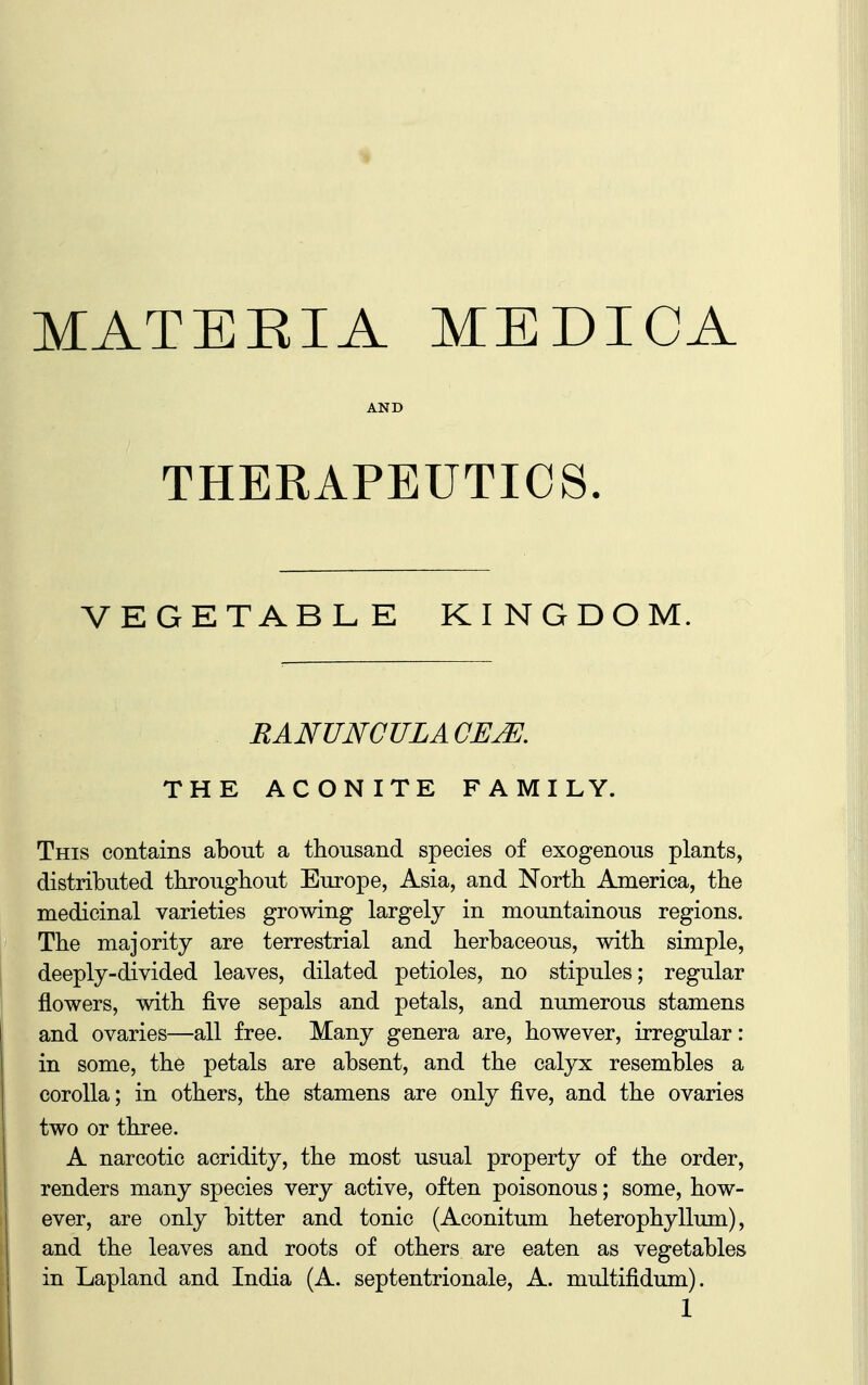 MATEEIA MEDICA AND THERAPEUTICS. VEGETABLE KINGDOM. RANUNGULACEJE, THE ACONITE FAMILY. This contains about a thousand species of exogenous plants, distributed throughout Europe, Asia, and North America, the medicinal varieties growing largely in mountainous regions. The majority are terrestrial and herbaceous, with simple, deeply-divided leaves, dilated petioles, no stipules; regular flowers, with five sepals and petals, and numerous stamens and ovaries—all free. Many genera are, however, irregular: in some, the petals are absent, and the calyx resembles a corolla; in others, the stamens are only five, and the ovaries two or three. A narcotic acridity, the most usual property of the order, renders many species very active, often poisonous; some, how- ever, are only bitter and tonic (Aconitum heterophyllum), and the leaves and roots of others are eaten as vegetables in Lapland and India (A. septentrionale, A. multifidum).