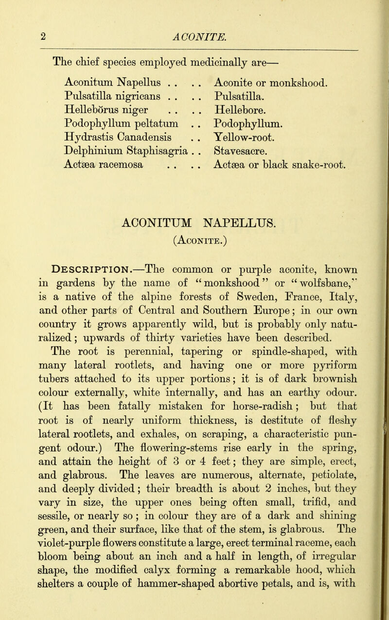 The chief species employed medicinally are- Aconitum Napellus . . Pulsatilla nigricans . . Helleborus niger Podophyllum peltatum Hydrastis Canadensis Delphinium Staphisagria Actsea racemosa Aconite or monkshood. Pulsatilla. Hellebore. Podophyllum. Yellow-root. Stavesacre. Actsea or black snake-root. ACONITUM NAPELLUS. (Aconite.) Description.—The common or purple aconite, known in gardens by the name of monkshood or wolfsbane/' is a native of the alpine forests of Sweden, France, Italy, and other parts of Central and Southern Europe; in our own country it grows apparently wild, but is probably only natu- ralized ; upwards of thirty varieties have been described. The root is perennial, tapering or spindle-shaped, with many lateral rootlets, and having one or more pyriform tubers attached to its upper portions; it is of dark brownish colour externally, white internally, and has an earthy odour. (It has been fatally mistaken for horse-radish; but that root is of nearly uniform thickness, is destitute of fleshy lateral rootlets, and exhales, on scraping, a characteristic pun- gent odour.) The flowering-stems rise early in the spring, and attain the height of 3 or 4 feet; they are simple, erect, and glabrous. The leaves are numerous, alternate, petiolate, and deeply divided; their breadth is about 2 inches, but they vary in size, the upper ones being often small, trifid, and sessile, or nearly so ; in colour they are of a dark and shining green, and their surface, like that of the stem, is glabrous. The violet-purple flowers constitute a large, erect terminal raceme, each bloom being about an inch and a half in length, of irregular shape, the modified calyx forming a remarkable hood, which shelters a couple of hammer-shaped abortive petals, and is, with