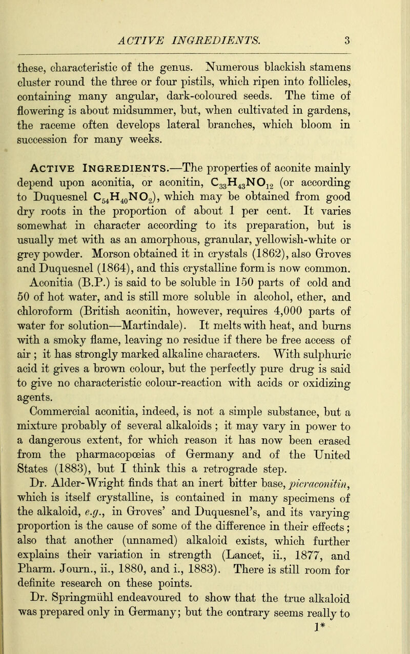 these, characteristic of the genus. Numerous blackish stamens ckister round the three or four pistils, which ripen into follicles, containing many angular, dark-coloured seeds. The time of flowering is about midsummer, but, when cultivated in gardens, the raceme often develops lateral branches, which bloom in succession for many weeks. Active Ingredients.—The properties of aconite mainly depend upon aconitia, or aconitin, C33H43NO12 (or according to Duquesnel C^^H^QNOg), which may be obtained from good dry roots in the proportion of about 1 per cent. It varies somewhat in character according to its preparation, but is usually met with as an amorphous, granular, yellowish-white or grey powder. Morson obtained it in crystals (1862), also Grroves and Duquesnel (1864), and this crystalline form is now common. Aconitia (B.P.) is said to be soluble in 150 parts of cold and 50 of hot water, and is still more soluble in alcohol, ether, and chloroform (British aconitin, however, requires 4,000 parts of water for solution—Martindale). It melts with heat, and burns with a smoky flame, leaving no residue if there be free access of air ; it has strongly marked alkaline characters. With sulphuric acid it gives a brown colour, but the perfectly pure drug is said to give no characteristic colour-reaction mth acids or oxidizing agents. Commercial aconitia, indeed, is not a simple substance, but a mixture probably of several alkaloids ; it may vary in power to a dangerous extent, for which reason it has now been erased from the pharmacopoeias of Germany and of the United States (1883), but I think this a retrograde step. Dr. Alder-Wright finds that an inert bitter hase, pier aconitin, which is itself crystalline, is contained in many specimens of the alkaloid, e.g., in Grroves' and Duquesnel's, and its varying proportion is the cause of some of the difference in their effects; 1 also that another (unnamed) alkaloid exists, which further explains their variation in strength (Lancet, ii., 1877, and Pharm. Journ., ii., 1880, and i., 1883). There is still room for definite research on these points. Dr. Springmiihl endeavoured to show that the true alkaloid was prepared only in Germany; but the contrary seems really to 1*