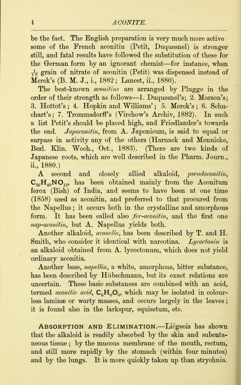 be the fact. The English preparation is very much more active some of the French aconitin (Petit, Duquesnel) is stronger still, and fatal results have followed the substitution of these for the Grerman form by an ignorant chemist—for instance, when -yq grain of nitrate of aconitin (Petit) was dispensed instead of Merck's (B. M. J., i., 1882; Lancet, ii., 1880). The best-known aconitins are arranged by Plugge in the order of their strength as follows—1. Duquesnel's; 2. Morson's; 3. Hottot's ; 4. Hopkin and Williams'; 5. Merck's ; 6. Schu- chart's; 7. Trommsdorff's (Yirchow's Archiv, 1882). In such a list Petit's should be placed high, and Friedlander's towards the end. Japaconitin^ from A. Japonicum, is said to equal or surpass in activity any of the others (Harnack and Mennicke, Berl. Klin. Woch., Oct., 1883). (There are two kinds of Japanese roots, which are well described in the Pharm. Journ., ii., 1880.) A second and closely allied alkaloid, ineudaconitin, CggH^gNOig) has been obtained mainly from the Aconitum ferox (Bish) of India, and seems to have been at one time (1858) used as aconitin, and preferred to that procured from the Napellus; it occurs both in the crystalline and amorphous form. It has been called also fer-aconitin, and the first one nap-aconitin, but A. Napellus yields both. Another alkaloid, aconella, has been described by T. and H. Smith, who consider it identical with narcotina. Lycodomn is an alkaloid obtained from A. lycoctonum, which does not yield ordinary aconitia. Another base, napellin, a white, amorphous, bitter substance, has been described by Hiibschmann, but its exact relations are uncertain. These basic substances are combined with an acid, termed aconitic acid, CgHgOf., which may be isolated in colour- less laminae or warty masses, and occurs largely in the leaves; it is found also in the larkspur, equisetum, etc. Absorption and Elimination.—Liegeois has shown that the alkaloid is readily absorbed by the skin and subcuta- neous tissue ; by the mucous membrane of the mouth, rectum, and still more rapidly by the stomach (within four minutes) and by the lungs. It is more quickly taken up than strychnia.