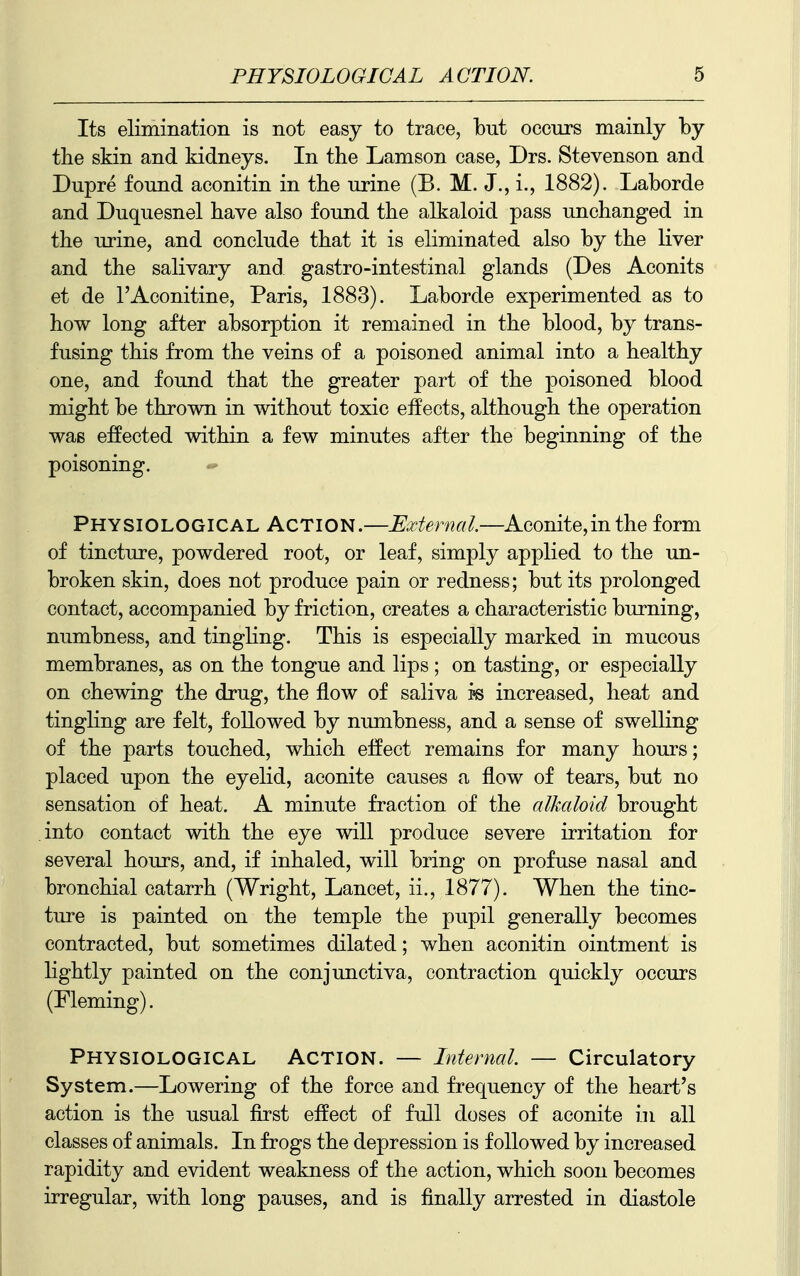 Its elimination is not easy to trace, but occurs mainly by the skin and kidneys. In the Lamson case, Drs. Stevenson and Dupre found aconitin in the urine (B. M. J., i., 1882). Laborde and Duquesnel have also found the alkaloid pass unchanged in the urine, and conclude that it is eliminated also by the liver and the salivary and gastro-intestinal glands (Des Aconits et de I'Aconitine, Paris, 1883). Laborde experimented as to how long after absorption it remained in the blood, by trans- fusing this from the veins of a poisoned animal into a healthy one, and found that the greater part of the poisoned blood might be thrown in without toxic eifects, although the operation was effected within a few minutes after the beginning of the poisoning. Physiological Action.—External.—Aconite,inthe form of tincture, powdered root, or leaf, simply applied to the im- broken skin, does not produce pain or redness; but its prolonged contact, accompanied by friction, creates a characteristic burning, numbness, and tingling. This is especially marked in mucous membranes, as on the tongue and lips; on tasting, or especially on chewing the drug, the flow of saliva ps increased, heat and tingling are felt, followed by numbness, and a sense of swelling of the parts touched, which effect remains for many hours; placed upon the eyelid, aconite causes a flow of tears, but no sensation of heat. A minute fraction of the alkaloid brought into contact with the eye will produce severe irritation for several hours, and, if inhaled, will bring on profuse nasal and bronchial catarrh (Wright, Lancet, ii., 1877). When the tinc- ture is painted on the temple the pupil generally becomes contracted, but sometimes dilated; when aconitin ointment is lightly painted on the conjunctiva, contraction quickly occurs (Fleming). Physiological Action. — Internal. — Circulatory System.—Lowering of the force and frequency of the heart's action is the usual first effect of full doses of aconite in all classes of animals. In frogs the depression is followed by increased rapidity and evident weakness of the action, which soon becomes irregular, with long pauses, and is finally arrested in diastole