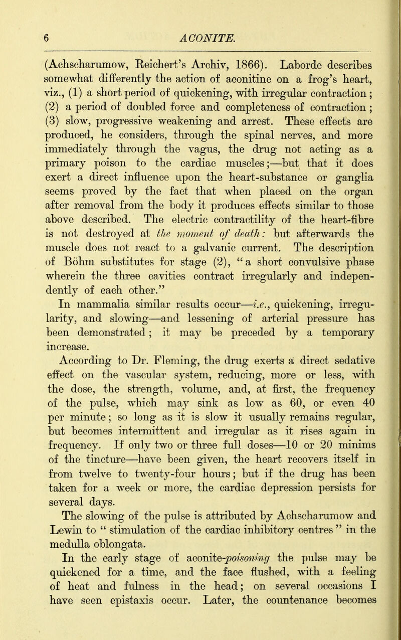 (Achscharumow, Eeiehert's Archiv, 1866). Laborde describes somewhat differently the action of aconitine on a frog's heart, viz., (1) a short period of quickening, with irregular contraction; (2) a period of doubled force and completeness of contraction ; (3) slow, progressive weakening and arrest. These effects are produced, he considers, through the spinal nerves, and more immediately through the vagus, the drug not acting as a primary poison to the cardiac muscles;—but that it does exert a direct influence upon the heart-substance or ganglia seems proved by the fact that when placed on the organ after removal from the body it produces effects similar to those above described. The electric contractility of the heart-fibre is not destroyed at the moment of death: but afterwards the muscle does not react to a galvanic current. The description of Bohm substitutes for stage (2), a short convulsive phase wherein the three cavities contract irregularly and indepen- dently of each other. In mammalia similar results occur—i.e., quickening, irregu- larity, and slowing—and lessening of arterial pressure has been demonstrated; it may be preceded by a temporary increase. According to Dr. Fleming, the drug exerts a direct sedative effect on the vascular system, reducing, more or less, with the dose, the strength, volimie, and, at first, the frequency of the pulse, which may sink as low as 60, or even 40 per minute; so long as it is slow it usually remains regular, but becomes intermittent and irregular as it rises again in frequency. If only two or three full doses—10 or 20 minims of the tincture—^have been given, the heart recovers itself in from twelve to twenty-four hours; but if the drug has been taken for a week or more, the cardiac depression persists for several days. The slowing of the pulse is attributed by Achscharumow and Lewin to stimulation of the cardiac inhibitory centres in the medulla oblongata. In the early stage of SLGomte-poisoning the pulse may be quickened for a time, and the face flushed, with a feeling of heat and fulness in the head; on several occasions I have seen epistaxis occur. Later, the countenance becomes