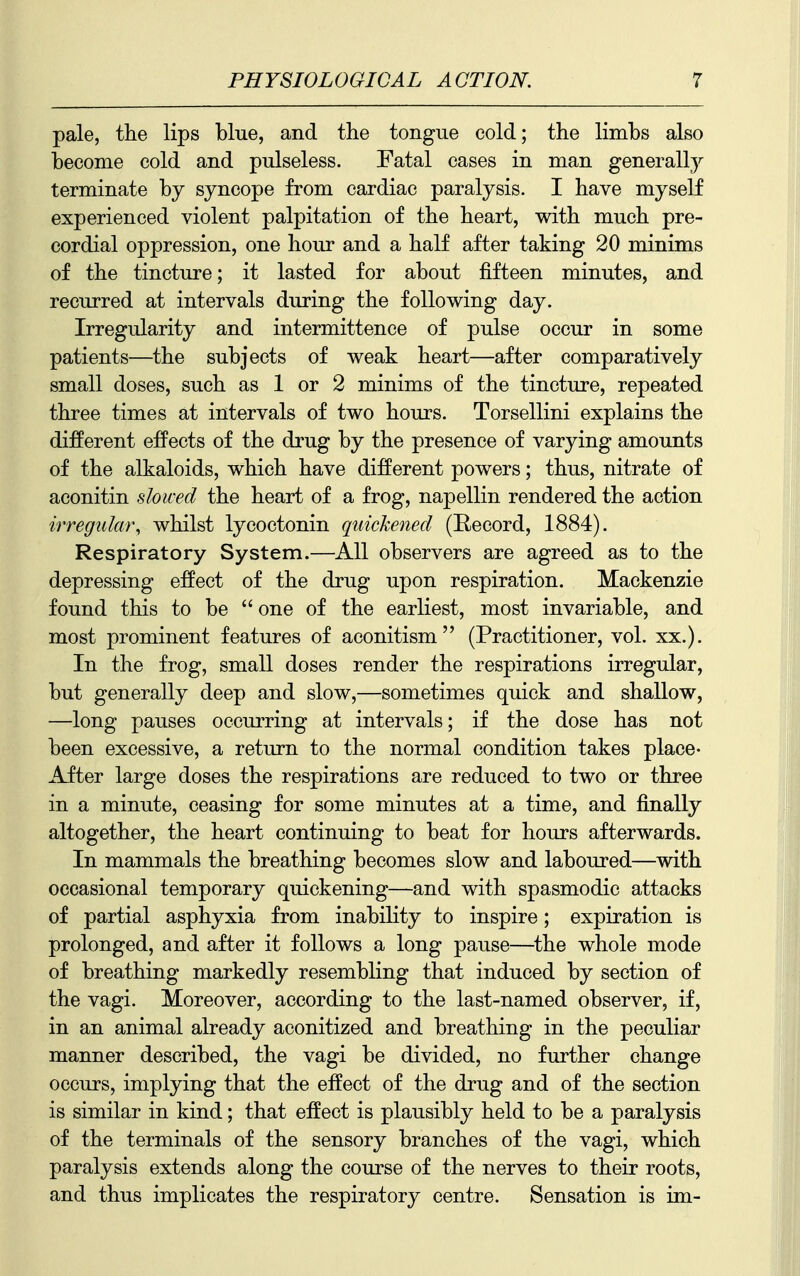 pale, the lips blue, and the tongue cold; the limbs also become cold and pulseless. Fatal cases in man generally terminate by syncope from cardiac paralysis. I have myself experienced violent palpitation of the heart, with much pre- cordial oppression, one hour and a half after taking 20 minims of the tincture; it lasted for about fifteen minutes, and recurred at intervals during the following day. Irregularity and intermittence of pulse occur in some patients—the subjects of weak heart—after comparatively small doses, such as 1 or 2 minims of the tincture, repeated three times at intervals of two hours. Torsellini explains the different effects of the drug by the presence of varying amounts of the alkaloids, which have different powers; thus, nitrate of aconitin slowed the heart of a frog, napellin rendered the action irregular, whilst lycoctonin quickened (Record, 1884). Respiratory System.—All observers are agreed as to the depressing effect of the drug upon respiration. Mackenzie found this to be one of the earliest, most invariable, and most prominent features of aconitism (Practitioner, vol. xx.). In the frog, small doses render the respirations irregular, but generally deep and slow,—sometimes quick and shallow, —long pauses occurring at intervals; if the dose has not been excessive, a return to the normal condition takes place- After large doses the respirations are reduced to two or three in a minute, ceasing for some minutes at a time, and finally altogether, the heart continuing to beat for hours afterwards. In mammals the breathing becomes slow and laboured—with occasional temporary quickening—and with spasmodic attacks of partial asphyxia from inability to inspire; expiration is prolonged, and after it follows a long pause—^the whole mode of breathing markedly resembling that induced by section of the vagi. Moreover, according to the last-named observer, if, in an animal already aconitized and breathing in the peculiar manner described, the vagi be divided, no fiu*ther change occurs, implying that the effect of the drug and of the section is similar in kind; that effect is plausibly held to be a paralysis of the terminals of the sensory branches of the vagi, which paralysis extends along the course of the nerves to their roots, and thus implicates the respiratory centre. Sensation is im-