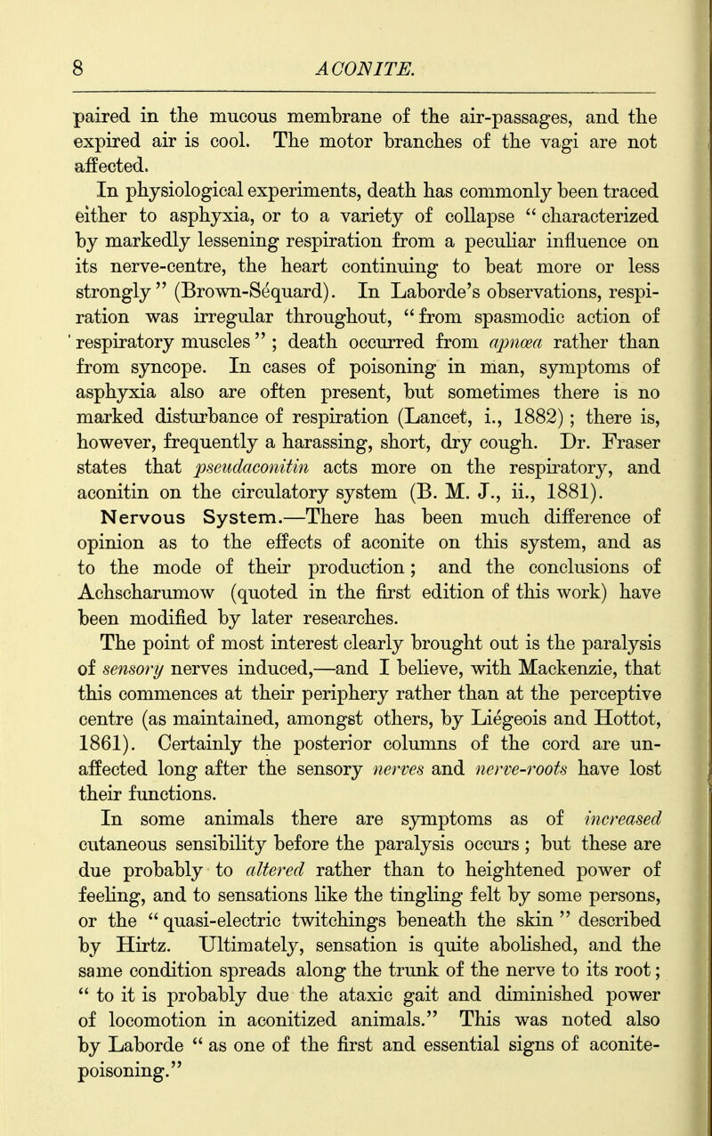 paired in tlie mucous membrane of the air-passages, and tlie expired air is cool. The motor branches of the vagi are not affected. In physiological experiments, death has commonly been traced either to asphyxia, or to a variety of collapse characterized by markedly lessening respiration from a peculiar influence on its nerve-centre, the heart continuing to beat more or less strongly (Brown-Sequard). In Laborde's observations, respi- ration was irregular throughout, from spasmodic action of respiratory muscles ; death occurred from apnoea rather than from syncope. In cases of poisoning in man, symptoms of asphyxia also are often present, but sometimes there is no marked disturbance of respiration (Lancet, i., 1882); there is, however, frequently a harassing, short, dry cough. Dr. Fraser states that pseudaconitin acts more on the respiratory, and aconitin on the circulatory system (B. M. J., ii., 1881). Nervous System.—There has been much difference of opinion as to the effects of aconite on this system, and as to the mode of their production; and the conclusions of Achscharumow (quoted in the first edition of this work) have been modified by later researches. The point of most interest clearly brought out is the paralysis of sensory nerves induced,—and I believe, with Mackenzie, that this commences at their periphery rather than at the perceptive centre (as maintained, amongst others, by Liegeois and Hottot, 1861). Certainly the posterior columns of the cord are un- affected long after the sensory nerves and nerve-roots have lost their functions. In some animals there are symptoms as of increased cutaneous sensibility before the paralysis occurs ; but these are due probably to altered rather than to heightened power of feehng, and to sensations like the tingling felt by some persons, or the quasi-electric twitchings beneath the skin described by Hirtz. Ultimately, sensation is quite abolished, and the same condition spreads along the trunk of the nerve to its root; to it is probably due the ataxic gait and diminished power of locomotion in aconitized animals. This was noted also by Laborde as one of the first and essential signs of aconite- poisoning.