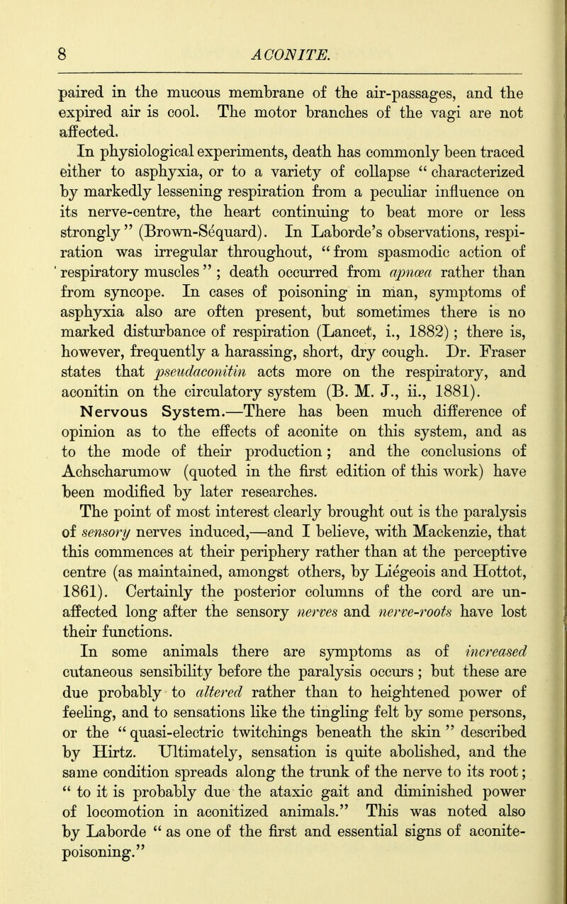paired in tlie mucous membrane of the air-passages, and tlie expired air is cool. The motor branches of the vagi are not affected. In physiological experiments, death has commonly been traced either to asphyxia, or to a variety of collapse  characterized by markedly lessening respiration from a peculiar influence on its nerve-centre, the heart continuing to beat more or less strongly (Brown-Sequard). In Laborde's observations, respi- ration was irregular throughout, from spasmodic action of respiratory muscles  ; death occurred from apnoea rather than from syncope. In cases of poisoning in man, symptoms of asphyxia also are often present, but sometimes there is no marked disturbance of respiration (Lancet, i., 1882); there is, however, frequently a harassing, short, dry cough. Dr. Fraser states that pseudaconitin acts more on the respiratory, and aconitin on the circulatory system (B. M. J., ii., 1881). Nervous System.—There has been much difference of opinion as to the effects of aconite on this system, and as to the mode of their production; and the conclusions of Achscharumow (quoted in the first edition of this work) have been modified by later researches. The point of most interest clearly brought out is the paralysis of sensory nerves induced,—and I believe, with Mackenzie, that this commences at their periphery rather than at the perceptive centre (as maintained, amongst others, by Liegeois and Hottot, 1861). Certainly the posterior columns of the cord are un- affected long after the sensory nerves and nerve-roots have lost their functions. In some animals there are symptoms as of increased cutaneous sensibility before the paralysis occurs ; but these are due probably to altered rather than to heightened power of feehng, and to sensations like the tingling felt by some persons, or the  quasi-electric twitchings beneath the skin  described by Hirtz. Ultimately, sensation is quite abolished, and the same condition spreads along the trunk of the nerve to its root;  to it is probably due the ataxic gait and diminished power of locomotion in aconitized animals. This was noted also by Laborde  as one of the first and essential signs of aconite- poisoning.