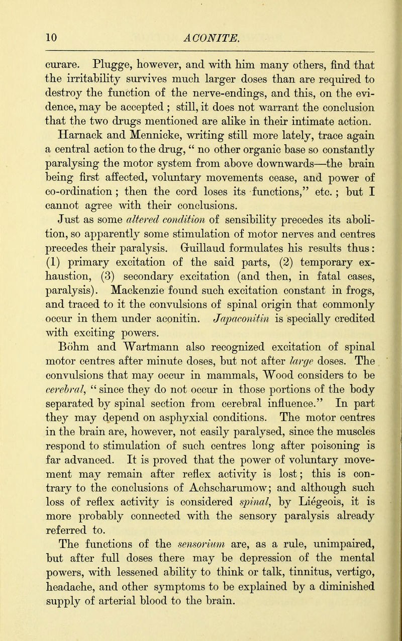 curare. Plugge, however, and with him many others, find that the irritability survives much larger doses than are required to destroy the function of the nerve-endings, and this, on the evi- dence, may be accepted ; still, it does not warrant the conclusion that the two drugs mentioned are alike in their intimate action. Harnack and Mennicke, writing still more lately, trace again a central action to the drug,  no other organic base so constantly paralysing the motor system from above downwards—^the brain being first affected, voluntary movements cease, and power of co-ordination ; then the cord loses its functions, etc. ; but I cannot agree with their conclusions. Just as some altered condition of sensibility precedes its aboli- tion, so apparently some stimulation of motor nerves and centres precedes their paralysis. Gluillaud formulates his results thus : (1) primary excitation of the said parts, (2) temporary ex- haustion, (3) secondary excitation (and then, in fatal cases, paralysis). Mackenzie found such excitation constant in frogs, and traced to it the convulsions of spinal origin that commonly occur in them under aconitin. Japaconitin is specially credited with exciting powers. Bohm and Wartmann also recognized excitation of spinal motor centres after minute doses, but not after large doses. The convulsions that may occur in mammals, Wood considers to be cerebral,  since they do not occur in those portions of the body separated by spinal section from cerebral influence. In part they may depend on asphyxial conditions. The motor centres in the brain are, however, not easily paralysed, since the muscles respond to stimulation of such centres long after poisoning is far advanced. It is proved that the power of voluntary move- ment may remain after reflex activity is lost; this is con- trary to the conclusions of Achscharumow; and although such loss of reflex activity is considered sjmial, by Liegeois, it is more probably connected with the sensory paralysis already referred to. The functions of the sensorkim are, as a rule, unimpaired, but after full doses there may be depression of the mental powers, with lessened ability to think or talk, tinnitus, vertigo, headache, and other symptoms to be explained by a diminished supply of arterial blood to the brain.